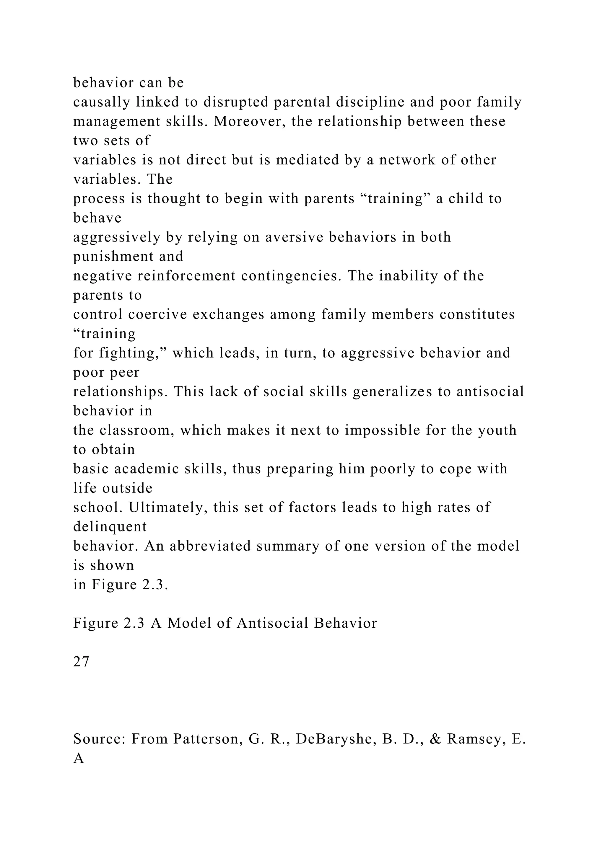 behavior can be
causally linked to disrupted parental discipline and poor family
management skills. Moreover, the relationship between these
two sets of
variables is not direct but is mediated by a network of other
variables. The
process is thought to begin with parents “training” a child to
behave
aggressively by relying on aversive behaviors in both
punishment and
negative reinforcement contingencies. The inability of the
parents to
control coercive exchanges among family members constitutes
“training
for fighting,” which leads, in turn, to aggressive behavior and
poor peer
relationships. This lack of social skills generalizes to antisocial
behavior in
the classroom, which makes it next to impossible for the youth
to obtain
basic academic skills, thus preparing him poorly to cope with
life outside
school. Ultimately, this set of factors leads to high rates of
delinquent
behavior. An abbreviated summary of one version of the model
is shown
in Figure 2.3.
Figure 2.3 A Model of Antisocial Behavior
27
Source: From Patterson, G. R., DeBaryshe, B. D., & Ramsey, E.
A
 
