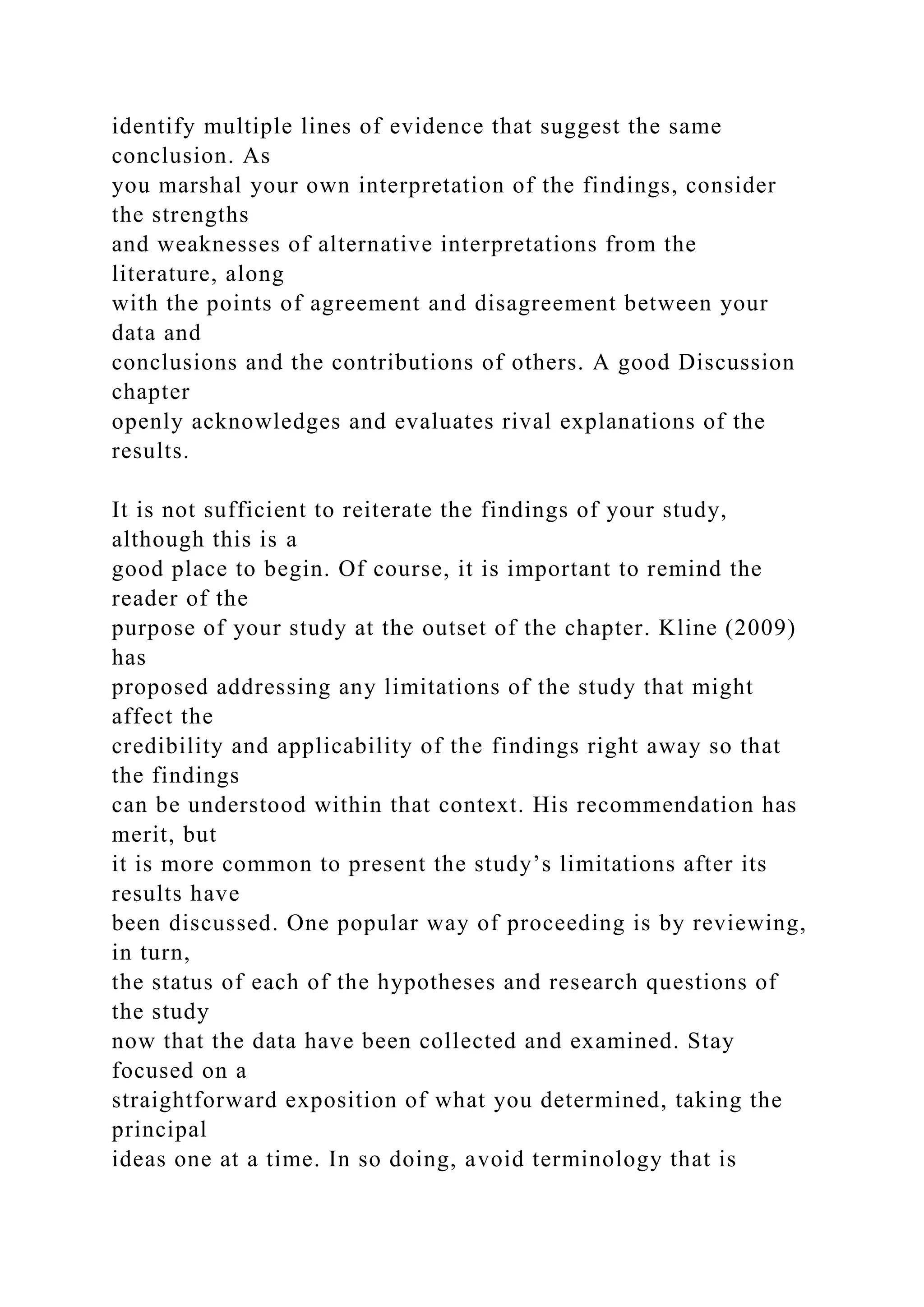 identify multiple lines of evidence that suggest the same
conclusion. As
you marshal your own interpretation of the findings, consider
the strengths
and weaknesses of alternative interpretations from the
literature, along
with the points of agreement and disagreement between your
data and
conclusions and the contributions of others. A good Discussion
chapter
openly acknowledges and evaluates rival explanations of the
results.
It is not sufficient to reiterate the findings of your study,
although this is a
good place to begin. Of course, it is important to remind the
reader of the
purpose of your study at the outset of the chapter. Kline (2009)
has
proposed addressing any limitations of the study that might
affect the
credibility and applicability of the findings right away so that
the findings
can be understood within that context. His recommendation has
merit, but
it is more common to present the study’s limitations after its
results have
been discussed. One popular way of proceeding is by reviewing,
in turn,
the status of each of the hypotheses and research questions of
the study
now that the data have been collected and examined. Stay
focused on a
straightforward exposition of what you determined, taking the
principal
ideas one at a time. In so doing, avoid terminology that is
 