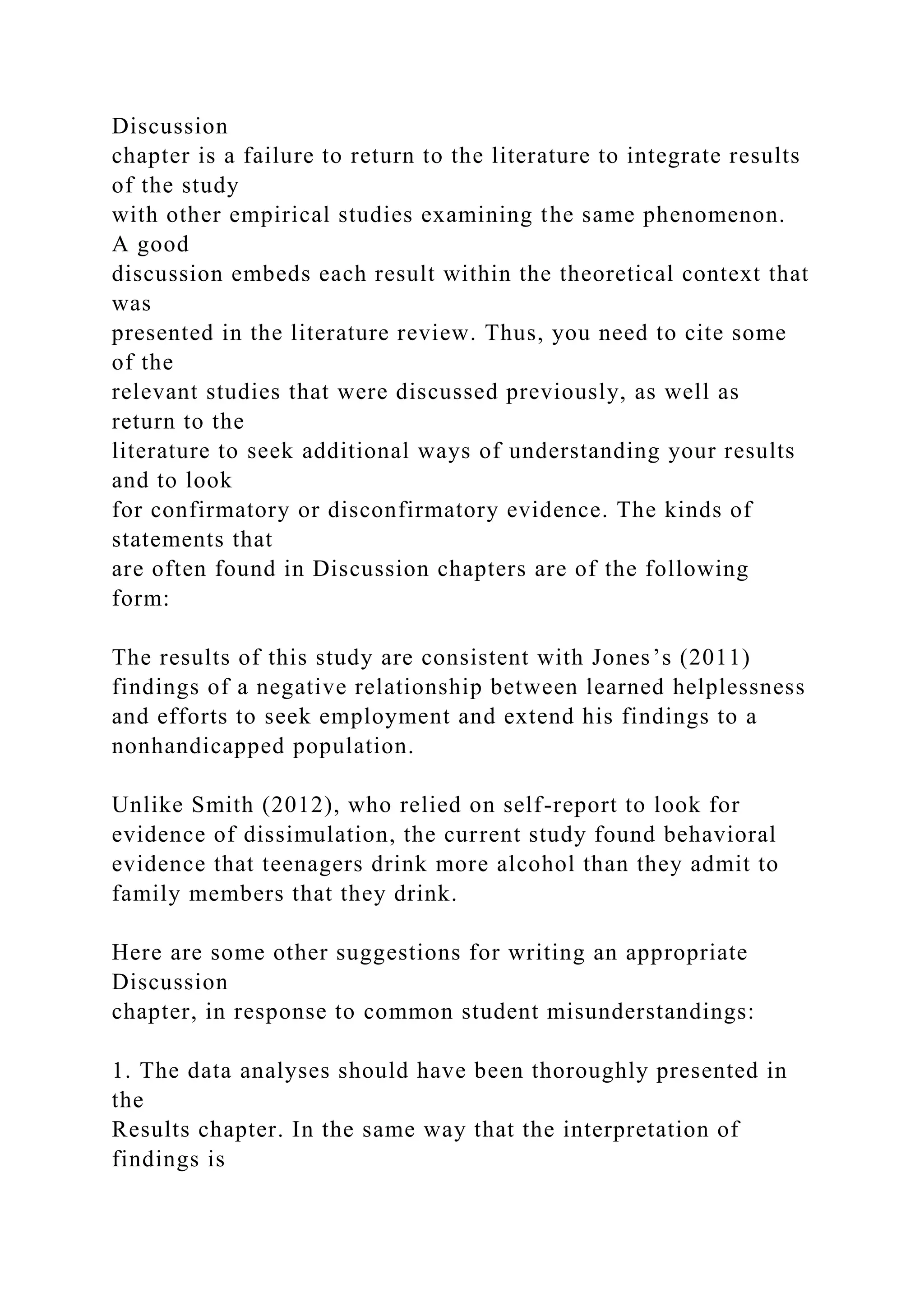 Discussion
chapter is a failure to return to the literature to integrate results
of the study
with other empirical studies examining the same phenomenon.
A good
discussion embeds each result within the theoretical context that
was
presented in the literature review. Thus, you need to cite some
of the
relevant studies that were discussed previously, as well as
return to the
literature to seek additional ways of understanding your results
and to look
for confirmatory or disconfirmatory evidence. The kinds of
statements that
are often found in Discussion chapters are of the following
form:
The results of this study are consistent with Jones’s (2011)
findings of a negative relationship between learned helplessness
and efforts to seek employment and extend his findings to a
nonhandicapped population.
Unlike Smith (2012), who relied on self-report to look for
evidence of dissimulation, the current study found behavioral
evidence that teenagers drink more alcohol than they admit to
family members that they drink.
Here are some other suggestions for writing an appropriate
Discussion
chapter, in response to common student misunderstandings:
1. The data analyses should have been thoroughly presented in
the
Results chapter. In the same way that the interpretation of
findings is
 