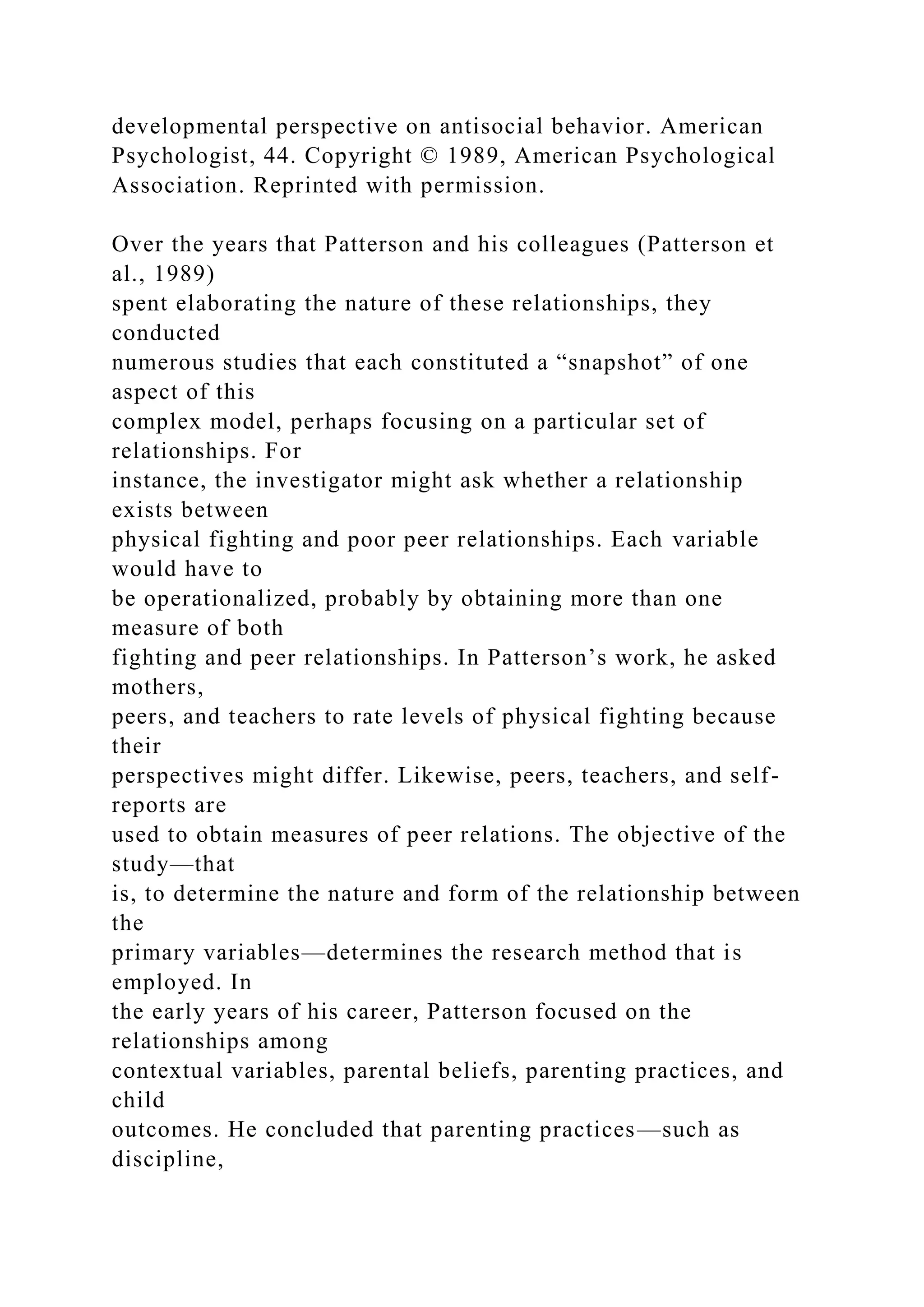 developmental perspective on antisocial behavior. American
Psychologist, 44. Copyright © 1989, American Psychological
Association. Reprinted with permission.
Over the years that Patterson and his colleagues (Patterson et
al., 1989)
spent elaborating the nature of these relationships, they
conducted
numerous studies that each constituted a “snapshot” of one
aspect of this
complex model, perhaps focusing on a particular set of
relationships. For
instance, the investigator might ask whether a relationship
exists between
physical fighting and poor peer relationships. Each variable
would have to
be operationalized, probably by obtaining more than one
measure of both
fighting and peer relationships. In Patterson’s work, he asked
mothers,
peers, and teachers to rate levels of physical fighting because
their
perspectives might differ. Likewise, peers, teachers, and self-
reports are
used to obtain measures of peer relations. The objective of the
study—that
is, to determine the nature and form of the relationship between
the
primary variables—determines the research method that is
employed. In
the early years of his career, Patterson focused on the
relationships among
contextual variables, parental beliefs, parenting practices, and
child
outcomes. He concluded that parenting practices—such as
discipline,
 