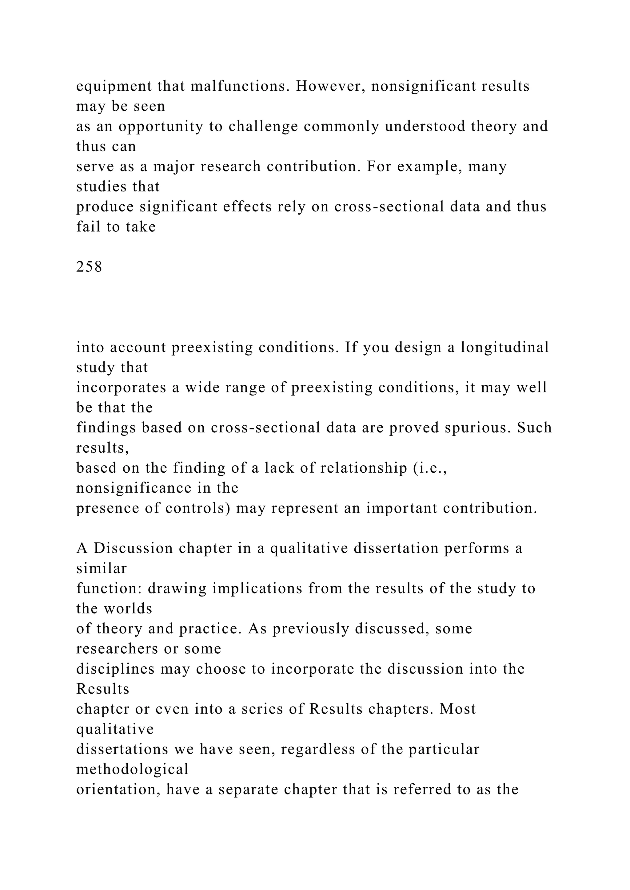 equipment that malfunctions. However, nonsignificant results
may be seen
as an opportunity to challenge commonly understood theory and
thus can
serve as a major research contribution. For example, many
studies that
produce significant effects rely on cross-sectional data and thus
fail to take
258
into account preexisting conditions. If you design a longitudinal
study that
incorporates a wide range of preexisting conditions, it may well
be that the
findings based on cross-sectional data are proved spurious. Such
results,
based on the finding of a lack of relationship (i.e.,
nonsignificance in the
presence of controls) may represent an important contribution.
A Discussion chapter in a qualitative dissertation performs a
similar
function: drawing implications from the results of the study to
the worlds
of theory and practice. As previously discussed, some
researchers or some
disciplines may choose to incorporate the discussion into the
Results
chapter or even into a series of Results chapters. Most
qualitative
dissertations we have seen, regardless of the particular
methodological
orientation, have a separate chapter that is referred to as the
 