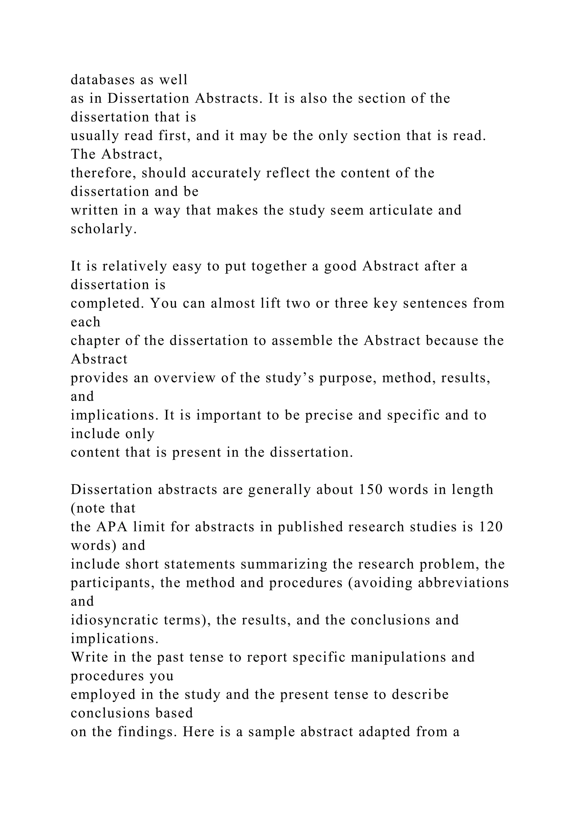 databases as well
as in Dissertation Abstracts. It is also the section of the
dissertation that is
usually read first, and it may be the only section that is read.
The Abstract,
therefore, should accurately reflect the content of the
dissertation and be
written in a way that makes the study seem articulate and
scholarly.
It is relatively easy to put together a good Abstract after a
dissertation is
completed. You can almost lift two or three key sentences from
each
chapter of the dissertation to assemble the Abstract because the
Abstract
provides an overview of the study’s purpose, method, results,
and
implications. It is important to be precise and specific and to
include only
content that is present in the dissertation.
Dissertation abstracts are generally about 150 words in length
(note that
the APA limit for abstracts in published research studies is 120
words) and
include short statements summarizing the research problem, the
participants, the method and procedures (avoiding abbreviations
and
idiosyncratic terms), the results, and the conclusions and
implications.
Write in the past tense to report specific manipulations and
procedures you
employed in the study and the present tense to describe
conclusions based
on the findings. Here is a sample abstract adapted from a
 