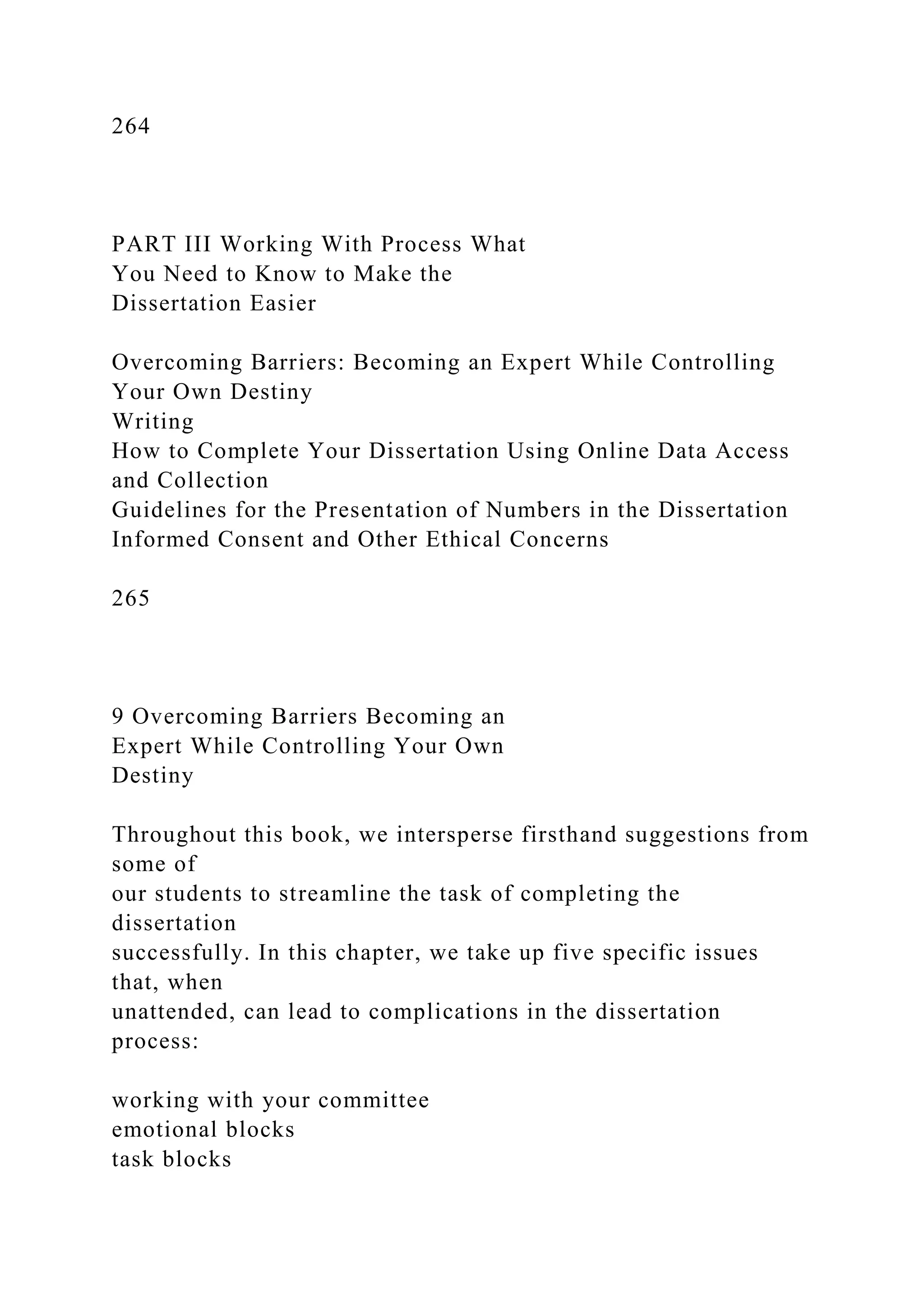 264
PART III Working With Process What
You Need to Know to Make the
Dissertation Easier
Overcoming Barriers: Becoming an Expert While Controlling
Your Own Destiny
Writing
How to Complete Your Dissertation Using Online Data Access
and Collection
Guidelines for the Presentation of Numbers in the Dissertation
Informed Consent and Other Ethical Concerns
265
9 Overcoming Barriers Becoming an
Expert While Controlling Your Own
Destiny
Throughout this book, we intersperse firsthand suggestions from
some of
our students to streamline the task of completing the
dissertation
successfully. In this chapter, we take up five specific issues
that, when
unattended, can lead to complications in the dissertation
process:
working with your committee
emotional blocks
task blocks
 