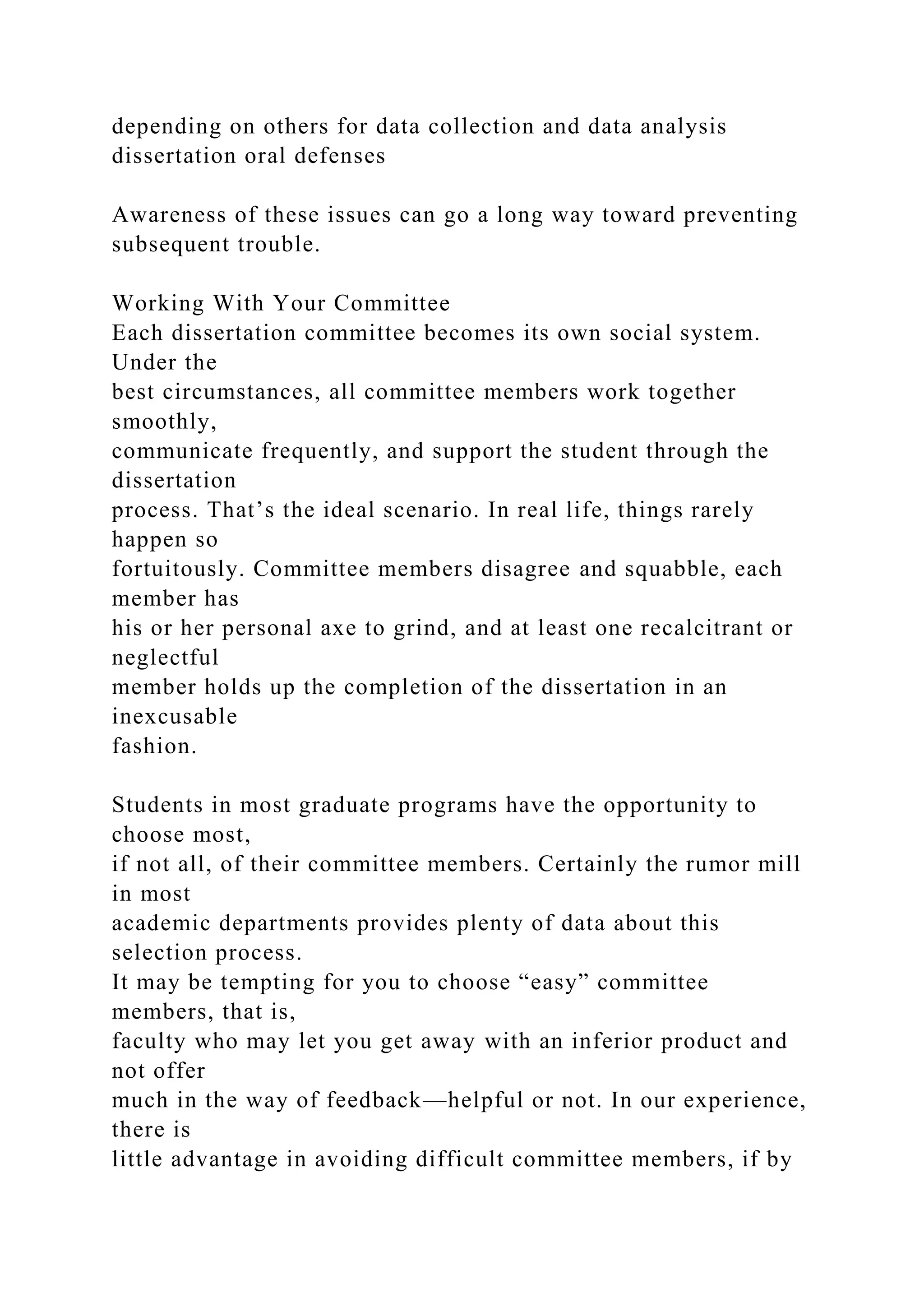 depending on others for data collection and data analysis
dissertation oral defenses
Awareness of these issues can go a long way toward preventing
subsequent trouble.
Working With Your Committee
Each dissertation committee becomes its own social system.
Under the
best circumstances, all committee members work together
smoothly,
communicate frequently, and support the student through the
dissertation
process. That’s the ideal scenario. In real life, things rarely
happen so
fortuitously. Committee members disagree and squabble, each
member has
his or her personal axe to grind, and at least one recalcitrant or
neglectful
member holds up the completion of the dissertation in an
inexcusable
fashion.
Students in most graduate programs have the opportunity to
choose most,
if not all, of their committee members. Certainly the rumor mill
in most
academic departments provides plenty of data about this
selection process.
It may be tempting for you to choose “easy” committee
members, that is,
faculty who may let you get away with an inferior product and
not offer
much in the way of feedback—helpful or not. In our experience,
there is
little advantage in avoiding difficult committee members, if by
 