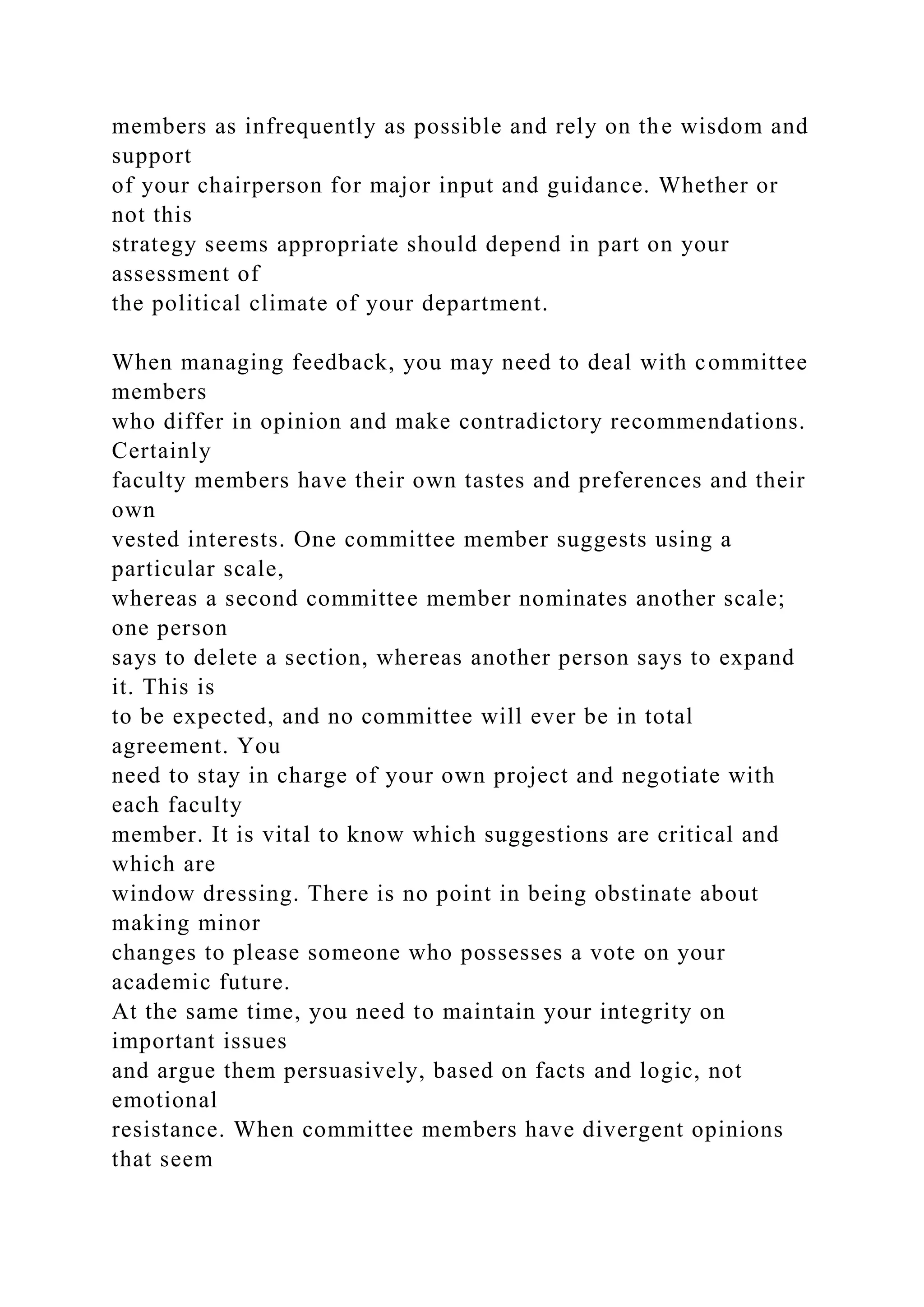 members as infrequently as possible and rely on the wisdom and
support
of your chairperson for major input and guidance. Whether or
not this
strategy seems appropriate should depend in part on your
assessment of
the political climate of your department.
When managing feedback, you may need to deal with committee
members
who differ in opinion and make contradictory recommendations.
Certainly
faculty members have their own tastes and preferences and their
own
vested interests. One committee member suggests using a
particular scale,
whereas a second committee member nominates another scale;
one person
says to delete a section, whereas another person says to expand
it. This is
to be expected, and no committee will ever be in total
agreement. You
need to stay in charge of your own project and negotiate with
each faculty
member. It is vital to know which suggestions are critical and
which are
window dressing. There is no point in being obstinate about
making minor
changes to please someone who possesses a vote on your
academic future.
At the same time, you need to maintain your integrity on
important issues
and argue them persuasively, based on facts and logic, not
emotional
resistance. When committee members have divergent opinions
that seem
 