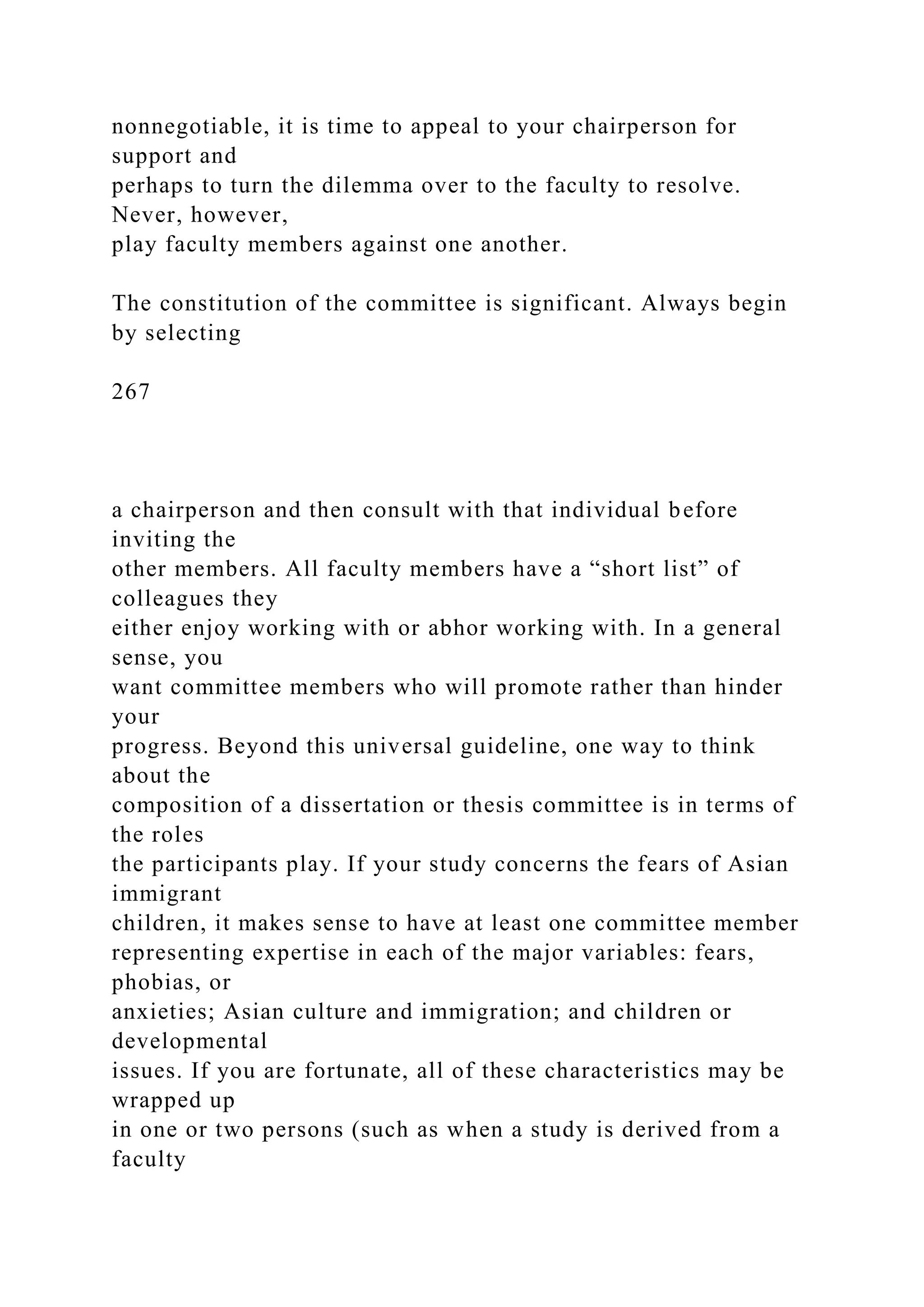 nonnegotiable, it is time to appeal to your chairperson for
support and
perhaps to turn the dilemma over to the faculty to resolve.
Never, however,
play faculty members against one another.
The constitution of the committee is significant. Always begin
by selecting
267
a chairperson and then consult with that individual before
inviting the
other members. All faculty members have a “short list” of
colleagues they
either enjoy working with or abhor working with. In a general
sense, you
want committee members who will promote rather than hinder
your
progress. Beyond this universal guideline, one way to think
about the
composition of a dissertation or thesis committee is in terms of
the roles
the participants play. If your study concerns the fears of Asian
immigrant
children, it makes sense to have at least one committee member
representing expertise in each of the major variables: fears,
phobias, or
anxieties; Asian culture and immigration; and children or
developmental
issues. If you are fortunate, all of these characteristics may be
wrapped up
in one or two persons (such as when a study is derived from a
faculty
 