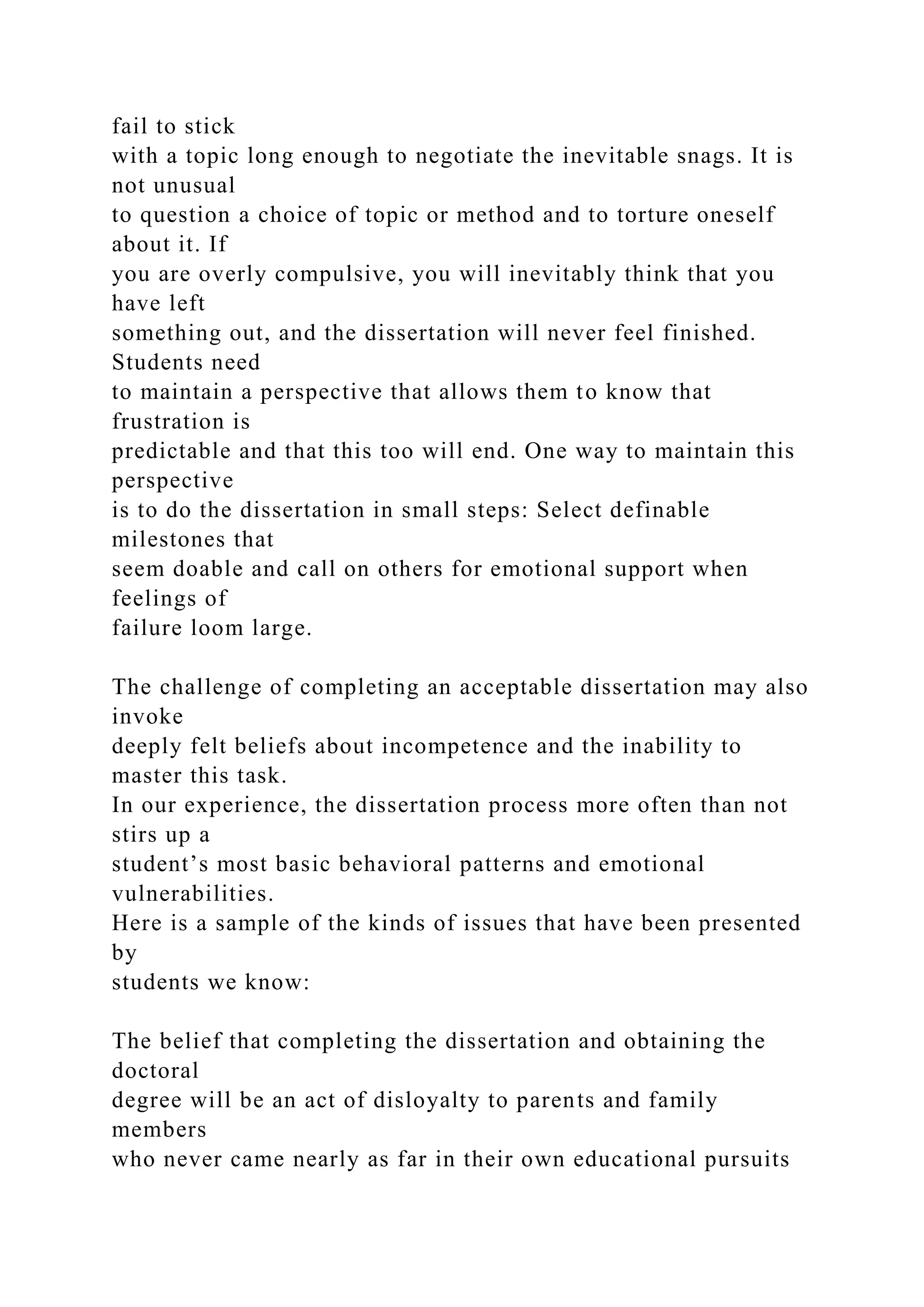 fail to stick
with a topic long enough to negotiate the inevitable snags. It is
not unusual
to question a choice of topic or method and to torture oneself
about it. If
you are overly compulsive, you will inevitably think that you
have left
something out, and the dissertation will never feel finished.
Students need
to maintain a perspective that allows them to know that
frustration is
predictable and that this too will end. One way to maintain this
perspective
is to do the dissertation in small steps: Select definable
milestones that
seem doable and call on others for emotional support when
feelings of
failure loom large.
The challenge of completing an acceptable dissertation may also
invoke
deeply felt beliefs about incompetence and the inability to
master this task.
In our experience, the dissertation process more often than not
stirs up a
student’s most basic behavioral patterns and emotional
vulnerabilities.
Here is a sample of the kinds of issues that have been presented
by
students we know:
The belief that completing the dissertation and obtaining the
doctoral
degree will be an act of disloyalty to parents and family
members
who never came nearly as far in their own educational pursuits
 