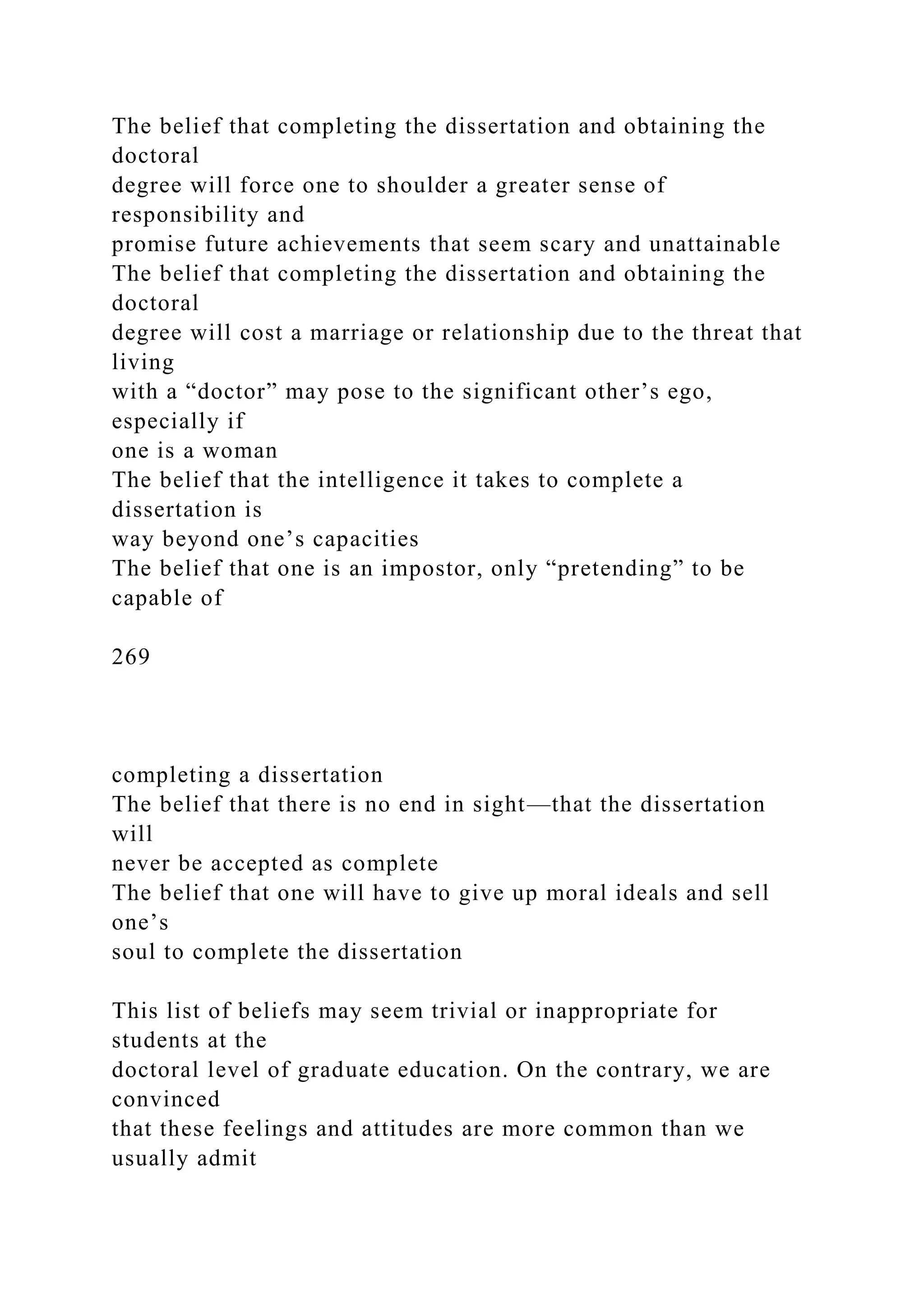 The belief that completing the dissertation and obtaining the
doctoral
degree will force one to shoulder a greater sense of
responsibility and
promise future achievements that seem scary and unattainable
The belief that completing the dissertation and obtaining the
doctoral
degree will cost a marriage or relationship due to the threat that
living
with a “doctor” may pose to the significant other’s ego,
especially if
one is a woman
The belief that the intelligence it takes to complete a
dissertation is
way beyond one’s capacities
The belief that one is an impostor, only “pretending” to be
capable of
269
completing a dissertation
The belief that there is no end in sight—that the dissertation
will
never be accepted as complete
The belief that one will have to give up moral ideals and sell
one’s
soul to complete the dissertation
This list of beliefs may seem trivial or inappropriate for
students at the
doctoral level of graduate education. On the contrary, we are
convinced
that these feelings and attitudes are more common than we
usually admit
 