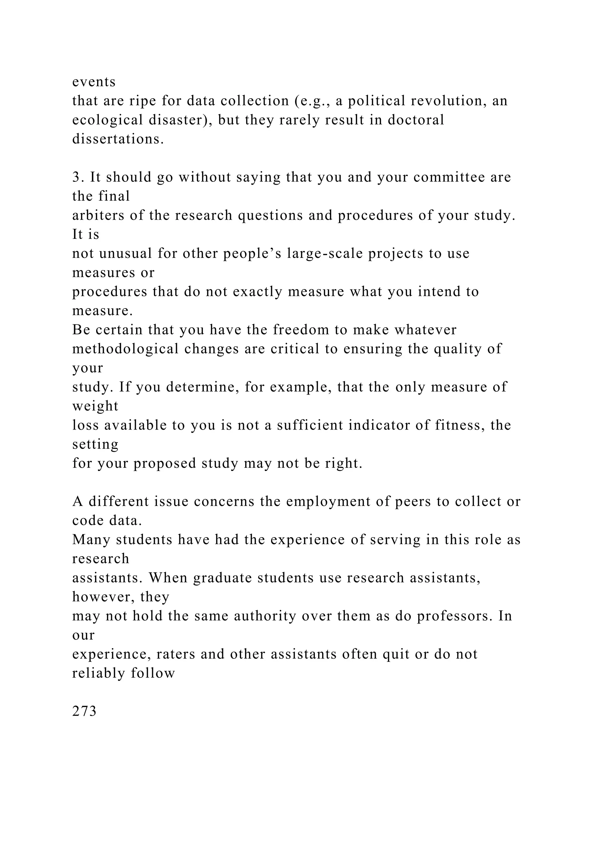 events
that are ripe for data collection (e.g., a political revolution, an
ecological disaster), but they rarely result in doctoral
dissertations.
3. It should go without saying that you and your committee are
the final
arbiters of the research questions and procedures of your study.
It is
not unusual for other people’s large-scale projects to use
measures or
procedures that do not exactly measure what you intend to
measure.
Be certain that you have the freedom to make whatever
methodological changes are critical to ensuring the quality of
your
study. If you determine, for example, that the only measure of
weight
loss available to you is not a sufficient indicator of fitness, the
setting
for your proposed study may not be right.
A different issue concerns the employment of peers to collect or
code data.
Many students have had the experience of serving in this role as
research
assistants. When graduate students use research assistants,
however, they
may not hold the same authority over them as do professors. In
our
experience, raters and other assistants often quit or do not
reliably follow
273
 