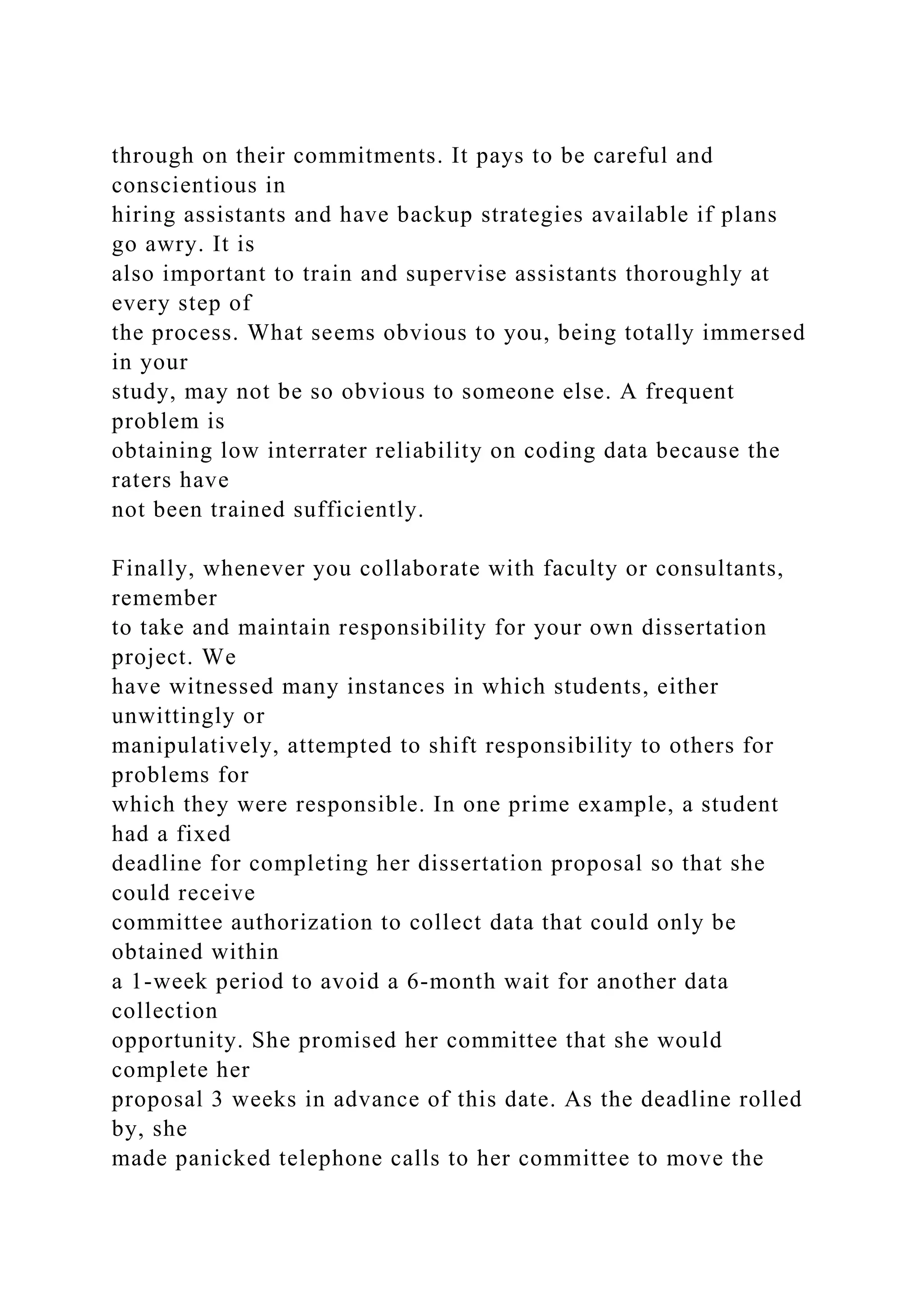 through on their commitments. It pays to be careful and
conscientious in
hiring assistants and have backup strategies available if plans
go awry. It is
also important to train and supervise assistants thoroughly at
every step of
the process. What seems obvious to you, being totally immersed
in your
study, may not be so obvious to someone else. A frequent
problem is
obtaining low interrater reliability on coding data because the
raters have
not been trained sufficiently.
Finally, whenever you collaborate with faculty or consultants,
remember
to take and maintain responsibility for your own dissertation
project. We
have witnessed many instances in which students, either
unwittingly or
manipulatively, attempted to shift responsibility to others for
problems for
which they were responsible. In one prime example, a student
had a fixed
deadline for completing her dissertation proposal so that she
could receive
committee authorization to collect data that could only be
obtained within
a 1-week period to avoid a 6-month wait for another data
collection
opportunity. She promised her committee that she would
complete her
proposal 3 weeks in advance of this date. As the deadline rolled
by, she
made panicked telephone calls to her committee to move the
 