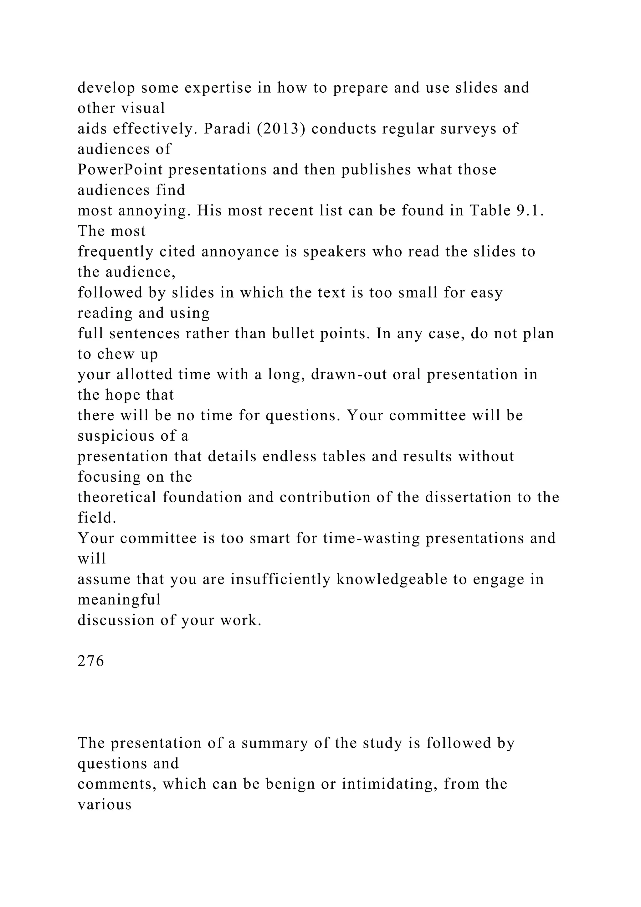 develop some expertise in how to prepare and use slides and
other visual
aids effectively. Paradi (2013) conducts regular surveys of
audiences of
PowerPoint presentations and then publishes what those
audiences find
most annoying. His most recent list can be found in Table 9.1.
The most
frequently cited annoyance is speakers who read the slides to
the audience,
followed by slides in which the text is too small for easy
reading and using
full sentences rather than bullet points. In any case, do not plan
to chew up
your allotted time with a long, drawn-out oral presentation in
the hope that
there will be no time for questions. Your committee will be
suspicious of a
presentation that details endless tables and results without
focusing on the
theoretical foundation and contribution of the dissertation to the
field.
Your committee is too smart for time-wasting presentations and
will
assume that you are insufficiently knowledgeable to engage in
meaningful
discussion of your work.
276
The presentation of a summary of the study is followed by
questions and
comments, which can be benign or intimidating, from the
various
 