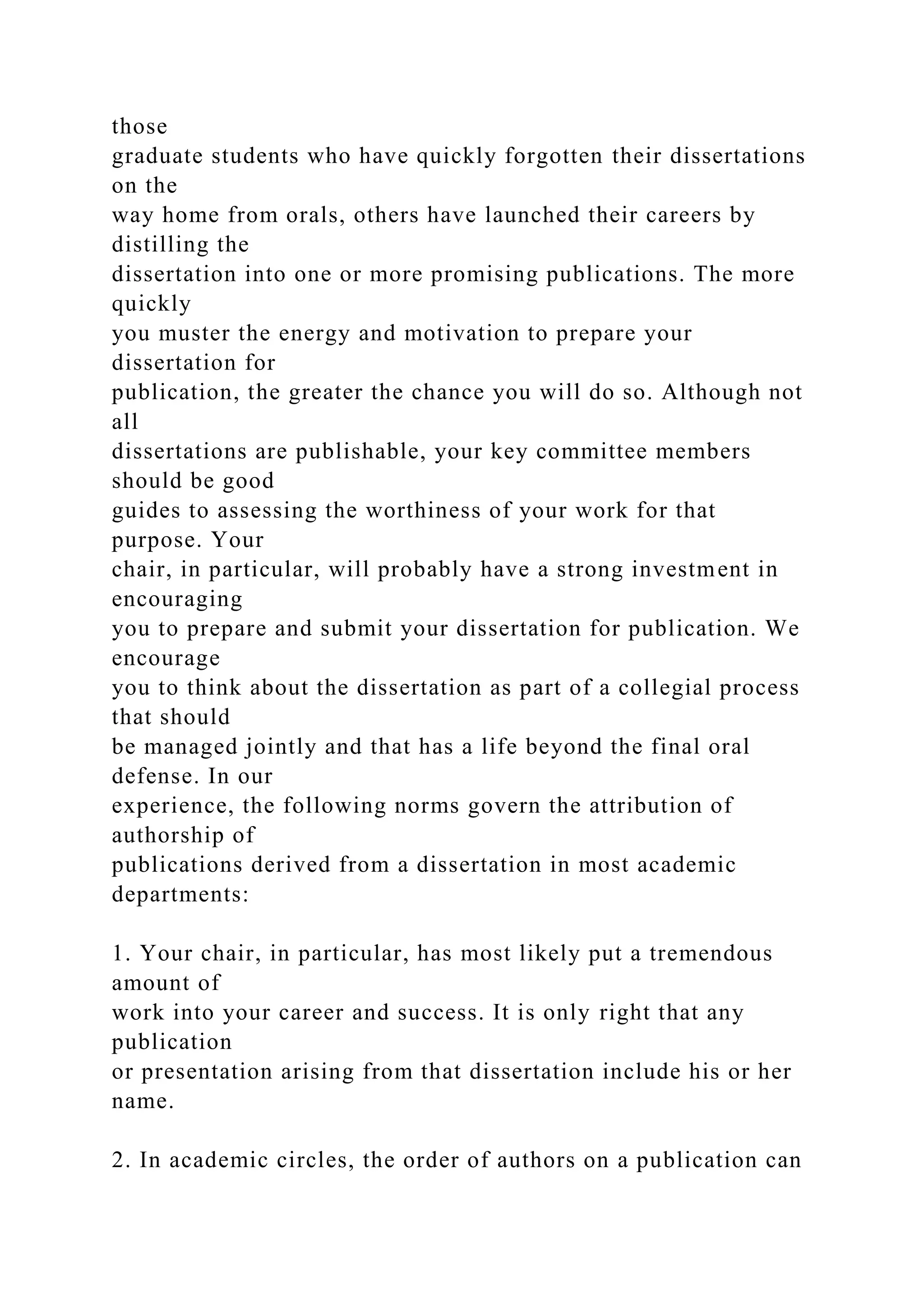 those
graduate students who have quickly forgotten their dissertations
on the
way home from orals, others have launched their careers by
distilling the
dissertation into one or more promising publications. The more
quickly
you muster the energy and motivation to prepare your
dissertation for
publication, the greater the chance you will do so. Although not
all
dissertations are publishable, your key committee members
should be good
guides to assessing the worthiness of your work for that
purpose. Your
chair, in particular, will probably have a strong investment in
encouraging
you to prepare and submit your dissertation for publication. We
encourage
you to think about the dissertation as part of a collegial process
that should
be managed jointly and that has a life beyond the final oral
defense. In our
experience, the following norms govern the attribution of
authorship of
publications derived from a dissertation in most academic
departments:
1. Your chair, in particular, has most likely put a tremendous
amount of
work into your career and success. It is only right that any
publication
or presentation arising from that dissertation include his or her
name.
2. In academic circles, the order of authors on a publication can
 
