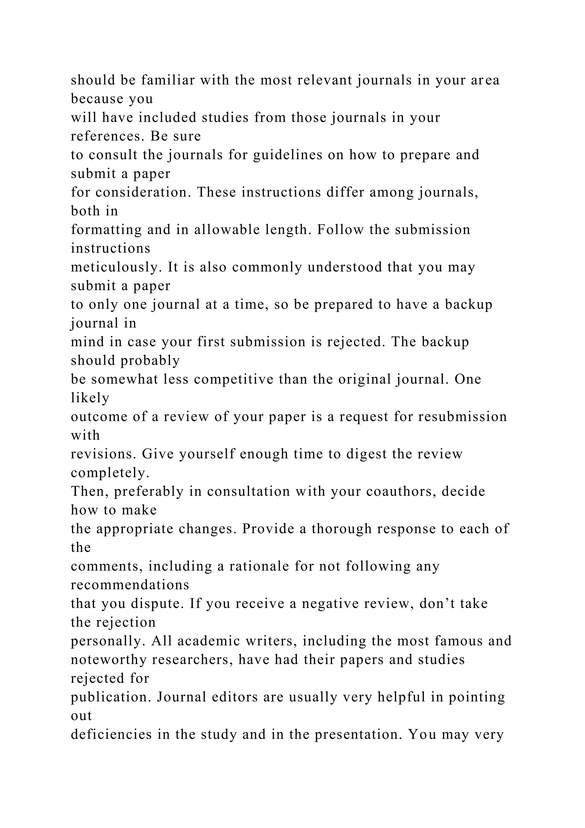 should be familiar with the most relevant journals in your area
because you
will have included studies from those journals in your
references. Be sure
to consult the journals for guidelines on how to prepare and
submit a paper
for consideration. These instructions differ among journals,
both in
formatting and in allowable length. Follow the submission
instructions
meticulously. It is also commonly understood that you may
submit a paper
to only one journal at a time, so be prepared to have a backup
journal in
mind in case your first submission is rejected. The backup
should probably
be somewhat less competitive than the original journal. One
likely
outcome of a review of your paper is a request for resubmission
with
revisions. Give yourself enough time to digest the review
completely.
Then, preferably in consultation with your coauthors, decide
how to make
the appropriate changes. Provide a thorough response to each of
the
comments, including a rationale for not following any
recommendations
that you dispute. If you receive a negative review, don’t take
the rejection
personally. All academic writers, including the most famous and
noteworthy researchers, have had their papers and studies
rejected for
publication. Journal editors are usually very helpful in pointing
out
deficiencies in the study and in the presentation. You may very
 