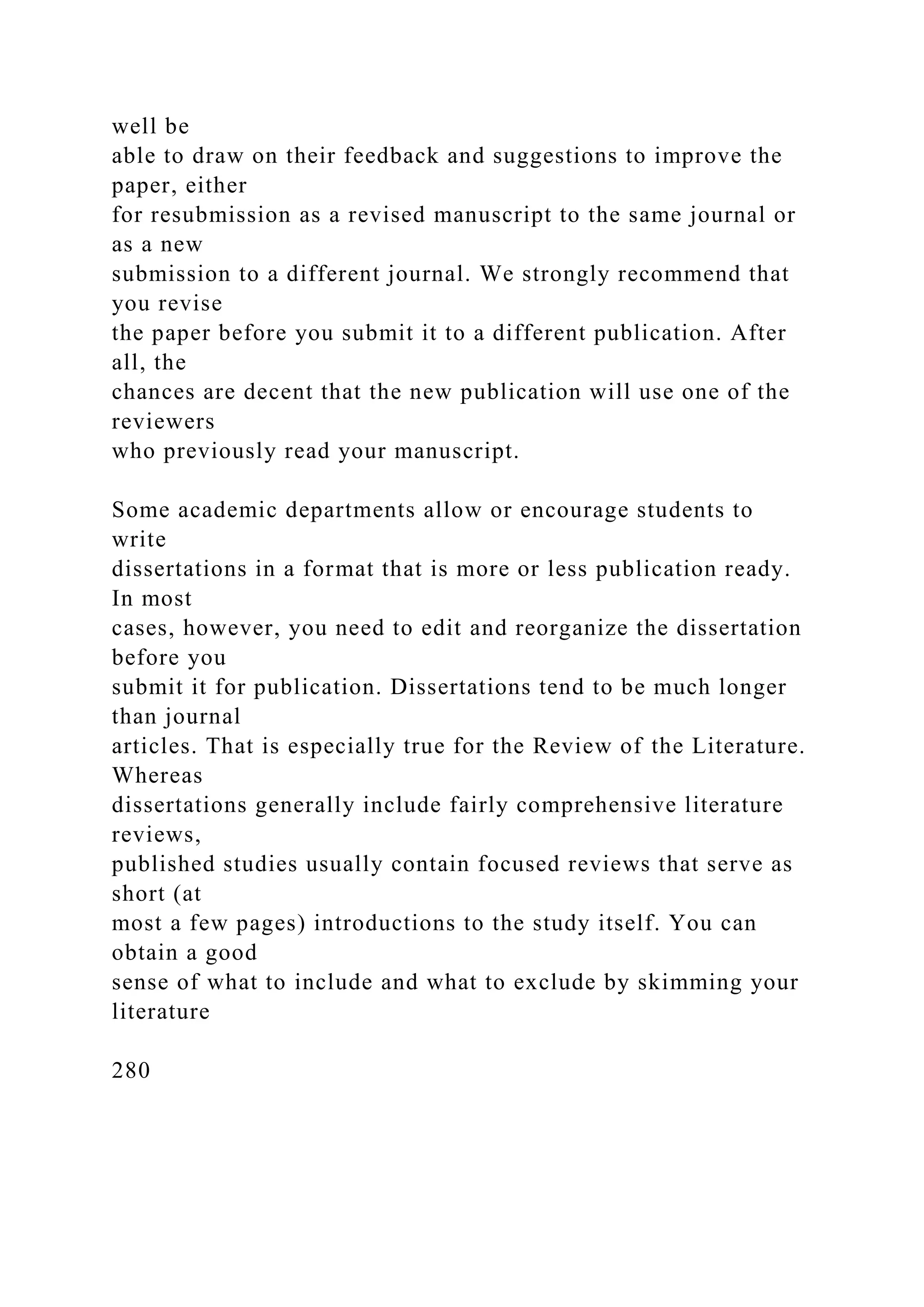 well be
able to draw on their feedback and suggestions to improve the
paper, either
for resubmission as a revised manuscript to the same journal or
as a new
submission to a different journal. We strongly recommend that
you revise
the paper before you submit it to a different publication. After
all, the
chances are decent that the new publication will use one of the
reviewers
who previously read your manuscript.
Some academic departments allow or encourage students to
write
dissertations in a format that is more or less publication ready.
In most
cases, however, you need to edit and reorganize the dissertation
before you
submit it for publication. Dissertations tend to be much longer
than journal
articles. That is especially true for the Review of the Literature.
Whereas
dissertations generally include fairly comprehensive literature
reviews,
published studies usually contain focused reviews that serve as
short (at
most a few pages) introductions to the study itself. You can
obtain a good
sense of what to include and what to exclude by skimming your
literature
280
 