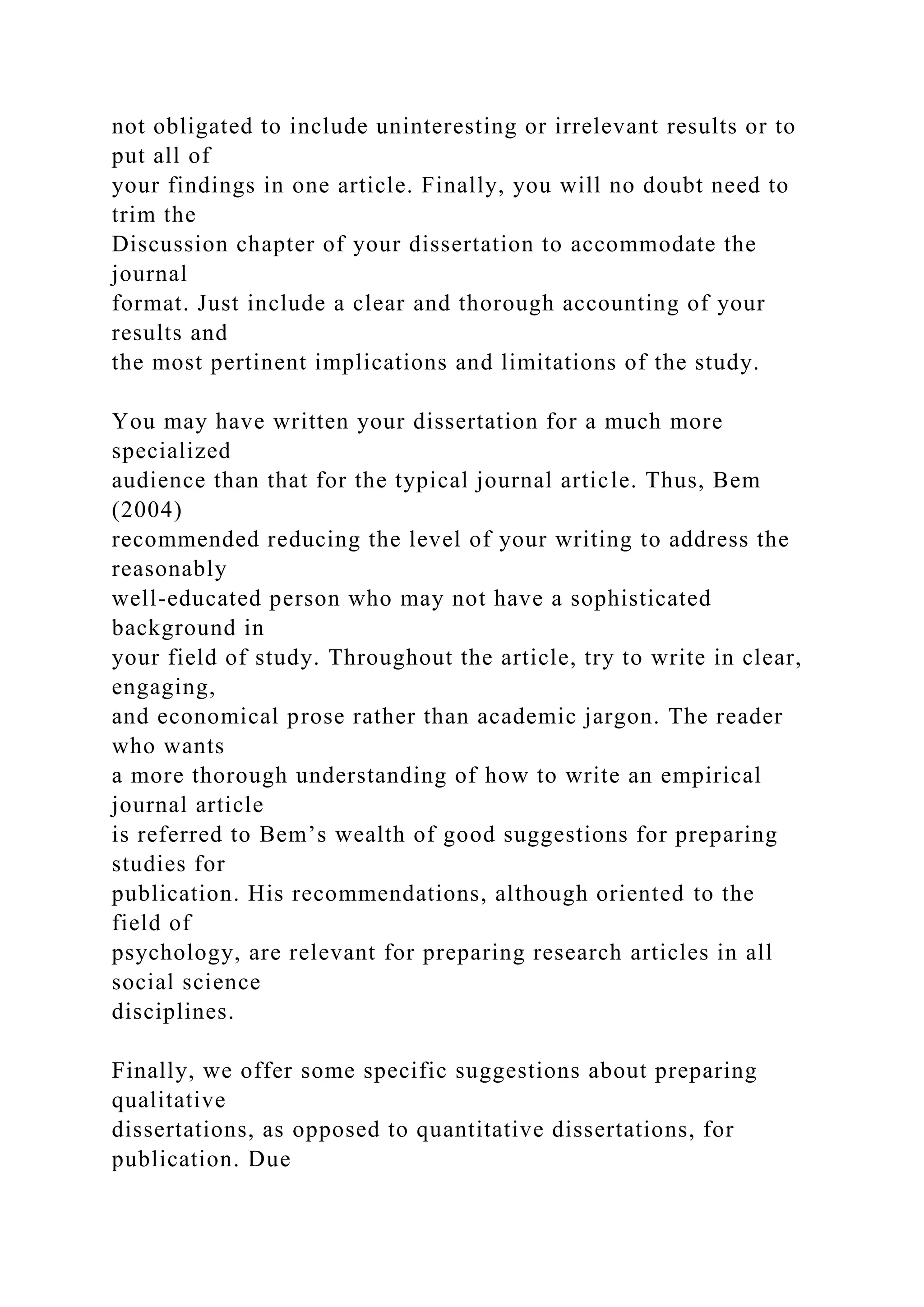 not obligated to include uninteresting or irrelevant results or to
put all of
your findings in one article. Finally, you will no doubt need to
trim the
Discussion chapter of your dissertation to accommodate the
journal
format. Just include a clear and thorough accounting of your
results and
the most pertinent implications and limitations of the study.
You may have written your dissertation for a much more
specialized
audience than that for the typical journal article. Thus, Bem
(2004)
recommended reducing the level of your writing to address the
reasonably
well-educated person who may not have a sophisticated
background in
your field of study. Throughout the article, try to write in clear,
engaging,
and economical prose rather than academic jargon. The reader
who wants
a more thorough understanding of how to write an empirical
journal article
is referred to Bem’s wealth of good suggestions for preparing
studies for
publication. His recommendations, although oriented to the
field of
psychology, are relevant for preparing research articles in all
social science
disciplines.
Finally, we offer some specific suggestions about preparing
qualitative
dissertations, as opposed to quantitative dissertations, for
publication. Due
 