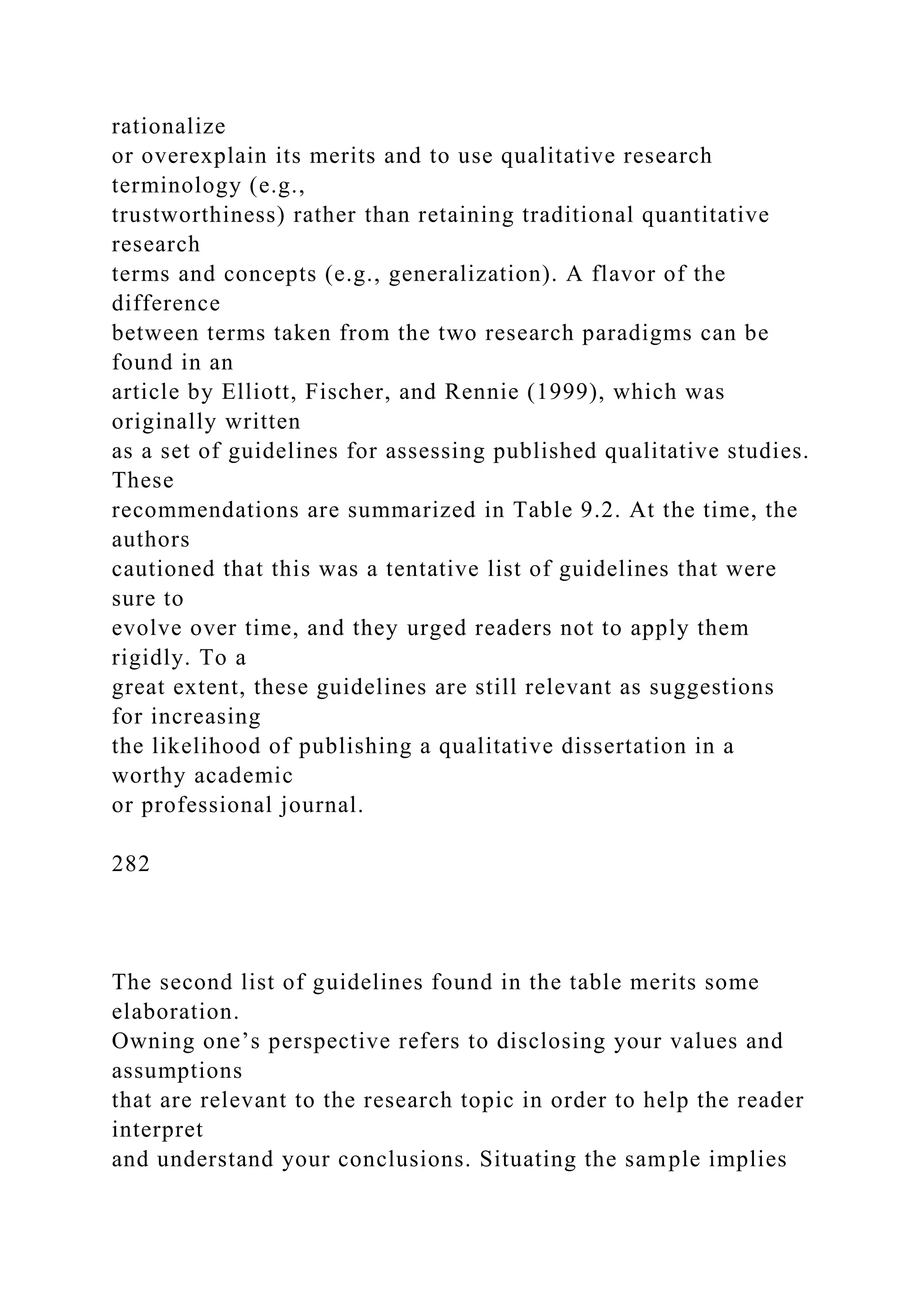 rationalize
or overexplain its merits and to use qualitative research
terminology (e.g.,
trustworthiness) rather than retaining traditional quantitative
research
terms and concepts (e.g., generalization). A flavor of the
difference
between terms taken from the two research paradigms can be
found in an
article by Elliott, Fischer, and Rennie (1999), which was
originally written
as a set of guidelines for assessing published qualitative studies.
These
recommendations are summarized in Table 9.2. At the time, the
authors
cautioned that this was a tentative list of guidelines that were
sure to
evolve over time, and they urged readers not to apply them
rigidly. To a
great extent, these guidelines are still relevant as suggestions
for increasing
the likelihood of publishing a qualitative dissertation in a
worthy academic
or professional journal.
282
The second list of guidelines found in the table merits some
elaboration.
Owning one’s perspective refers to disclosing your values and
assumptions
that are relevant to the research topic in order to help the reader
interpret
and understand your conclusions. Situating the sample implies
 