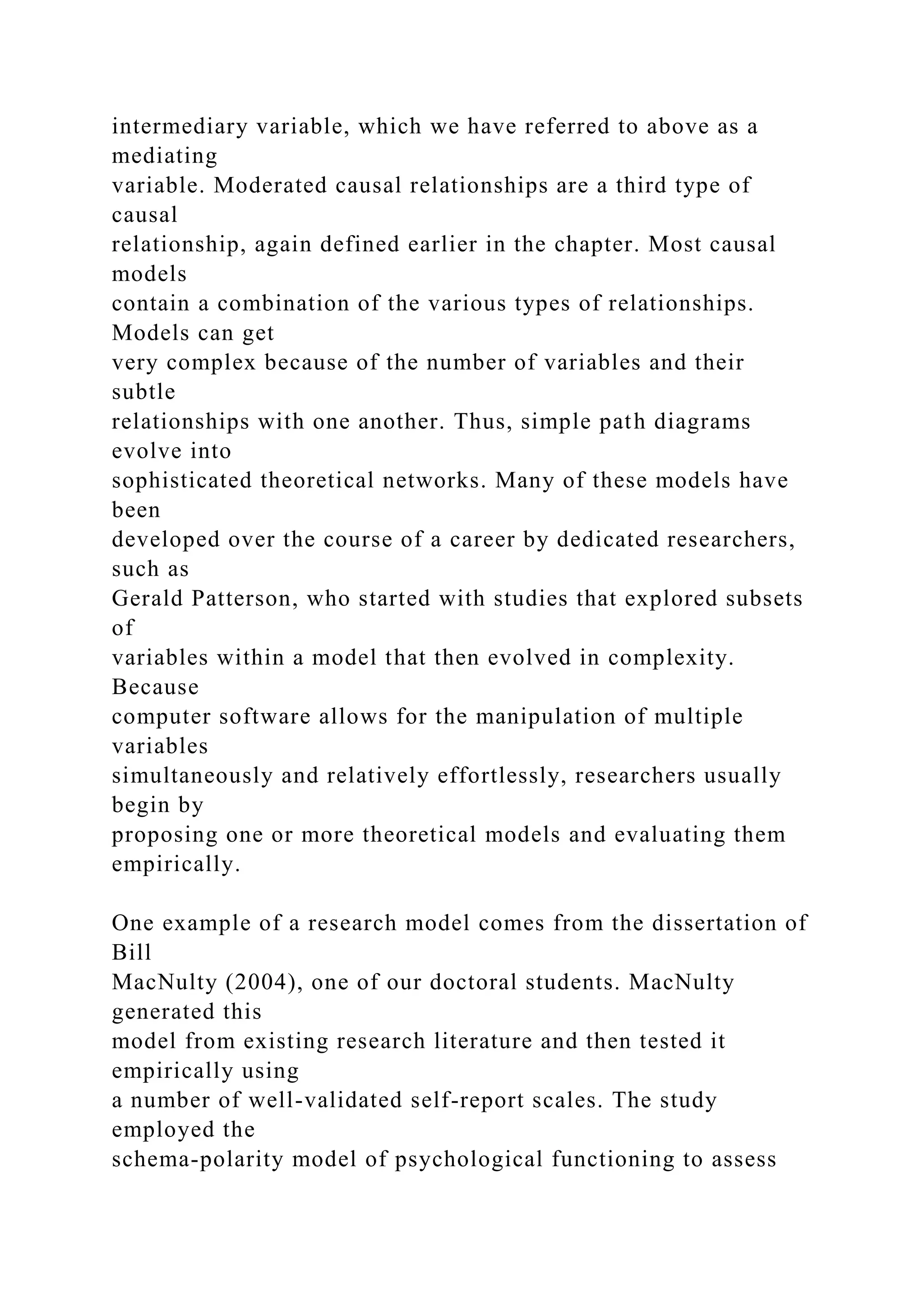 intermediary variable, which we have referred to above as a
mediating
variable. Moderated causal relationships are a third type of
causal
relationship, again defined earlier in the chapter. Most causal
models
contain a combination of the various types of relationships.
Models can get
very complex because of the number of variables and their
subtle
relationships with one another. Thus, simple path diagrams
evolve into
sophisticated theoretical networks. Many of these models have
been
developed over the course of a career by dedicated researchers,
such as
Gerald Patterson, who started with studies that explored subsets
of
variables within a model that then evolved in complexity.
Because
computer software allows for the manipulation of multiple
variables
simultaneously and relatively effortlessly, researchers usually
begin by
proposing one or more theoretical models and evaluating them
empirically.
One example of a research model comes from the dissertation of
Bill
MacNulty (2004), one of our doctoral students. MacNulty
generated this
model from existing research literature and then tested it
empirically using
a number of well-validated self-report scales. The study
employed the
schema-polarity model of psychological functioning to assess
 