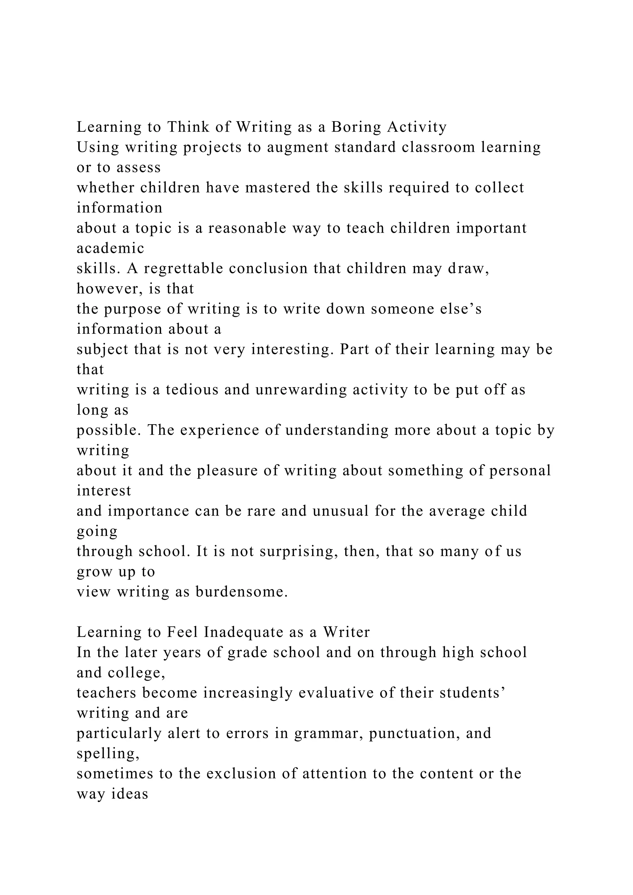 Learning to Think of Writing as a Boring Activity
Using writing projects to augment standard classroom learning
or to assess
whether children have mastered the skills required to collect
information
about a topic is a reasonable way to teach children important
academic
skills. A regrettable conclusion that children may draw,
however, is that
the purpose of writing is to write down someone else’s
information about a
subject that is not very interesting. Part of their learning may be
that
writing is a tedious and unrewarding activity to be put off as
long as
possible. The experience of understanding more about a topic by
writing
about it and the pleasure of writing about something of personal
interest
and importance can be rare and unusual for the average child
going
through school. It is not surprising, then, that so many of us
grow up to
view writing as burdensome.
Learning to Feel Inadequate as a Writer
In the later years of grade school and on through high school
and college,
teachers become increasingly evaluative of their students’
writing and are
particularly alert to errors in grammar, punctuation, and
spelling,
sometimes to the exclusion of attention to the content or the
way ideas
 