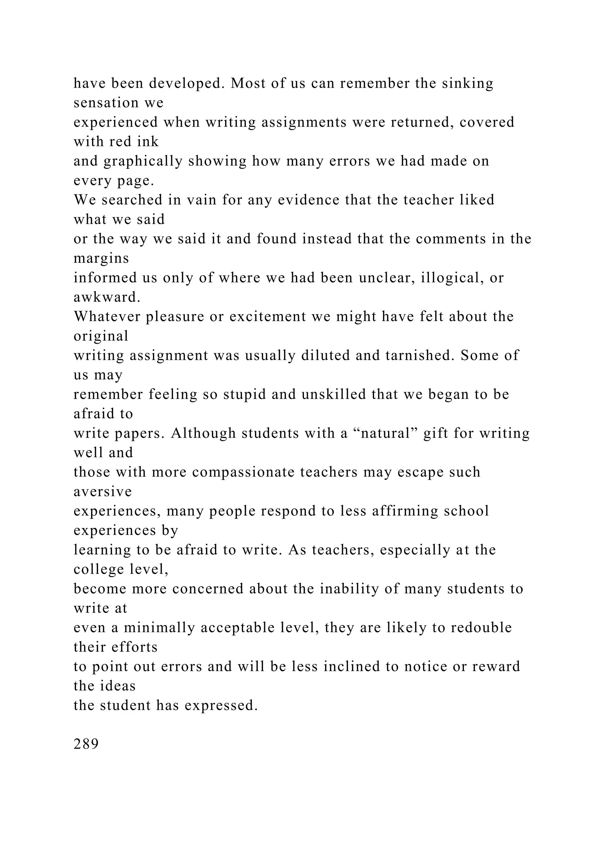 have been developed. Most of us can remember the sinking
sensation we
experienced when writing assignments were returned, covered
with red ink
and graphically showing how many errors we had made on
every page.
We searched in vain for any evidence that the teacher liked
what we said
or the way we said it and found instead that the comments in the
margins
informed us only of where we had been unclear, illogical, or
awkward.
Whatever pleasure or excitement we might have felt about the
original
writing assignment was usually diluted and tarnished. Some of
us may
remember feeling so stupid and unskilled that we began to be
afraid to
write papers. Although students with a “natural” gift for writing
well and
those with more compassionate teachers may escape such
aversive
experiences, many people respond to less affirming school
experiences by
learning to be afraid to write. As teachers, especially at the
college level,
become more concerned about the inability of many students to
write at
even a minimally acceptable level, they are likely to redouble
their efforts
to point out errors and will be less inclined to notice or reward
the ideas
the student has expressed.
289
 