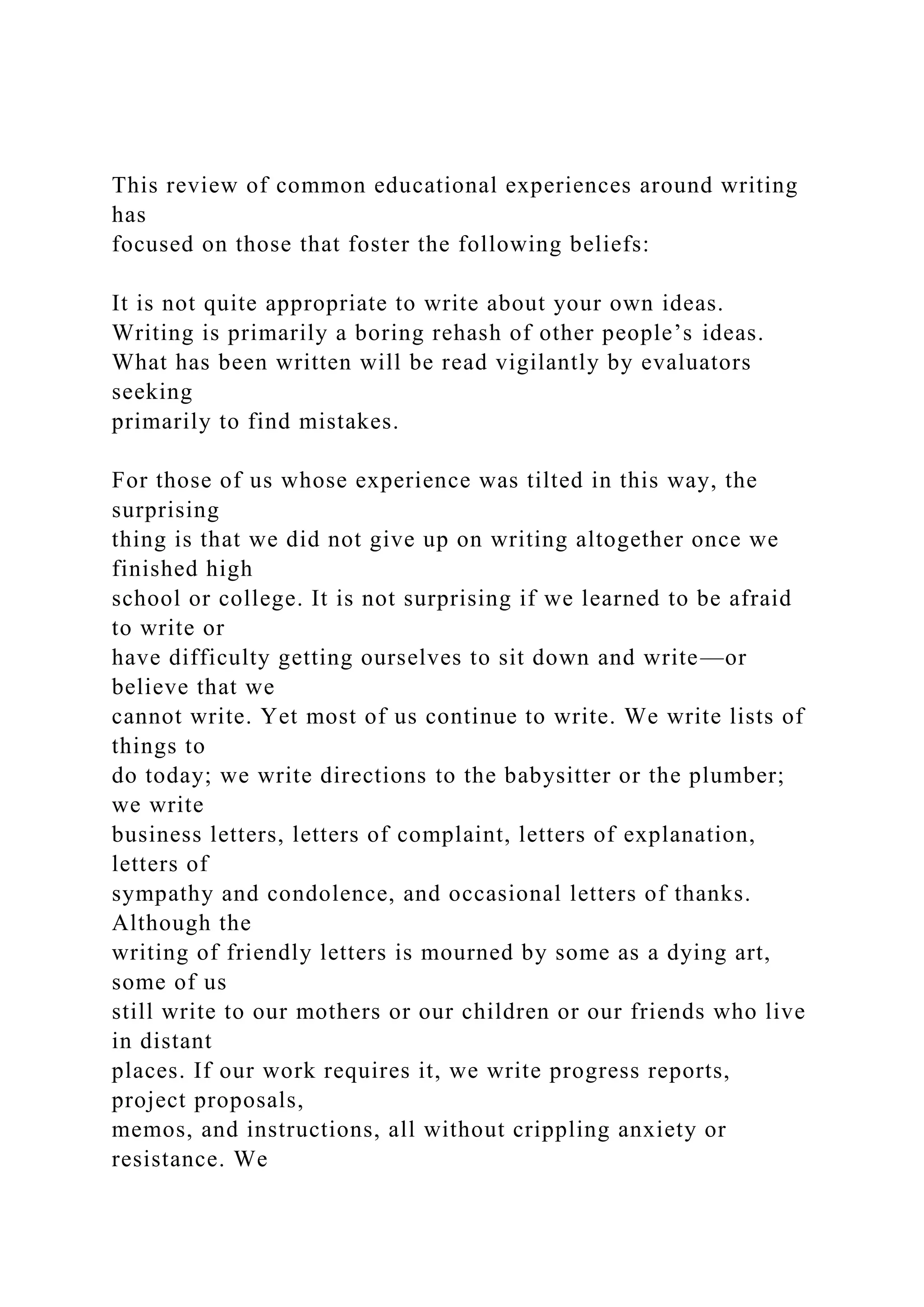This review of common educational experiences around writing
has
focused on those that foster the following beliefs:
It is not quite appropriate to write about your own ideas.
Writing is primarily a boring rehash of other people’s ideas.
What has been written will be read vigilantly by evaluators
seeking
primarily to find mistakes.
For those of us whose experience was tilted in this way, the
surprising
thing is that we did not give up on writing altogether once we
finished high
school or college. It is not surprising if we learned to be afraid
to write or
have difficulty getting ourselves to sit down and write—or
believe that we
cannot write. Yet most of us continue to write. We write lists of
things to
do today; we write directions to the babysitter or the plumber;
we write
business letters, letters of complaint, letters of explanation,
letters of
sympathy and condolence, and occasional letters of thanks.
Although the
writing of friendly letters is mourned by some as a dying art,
some of us
still write to our mothers or our children or our friends who live
in distant
places. If our work requires it, we write progress reports,
project proposals,
memos, and instructions, all without crippling anxiety or
resistance. We
 