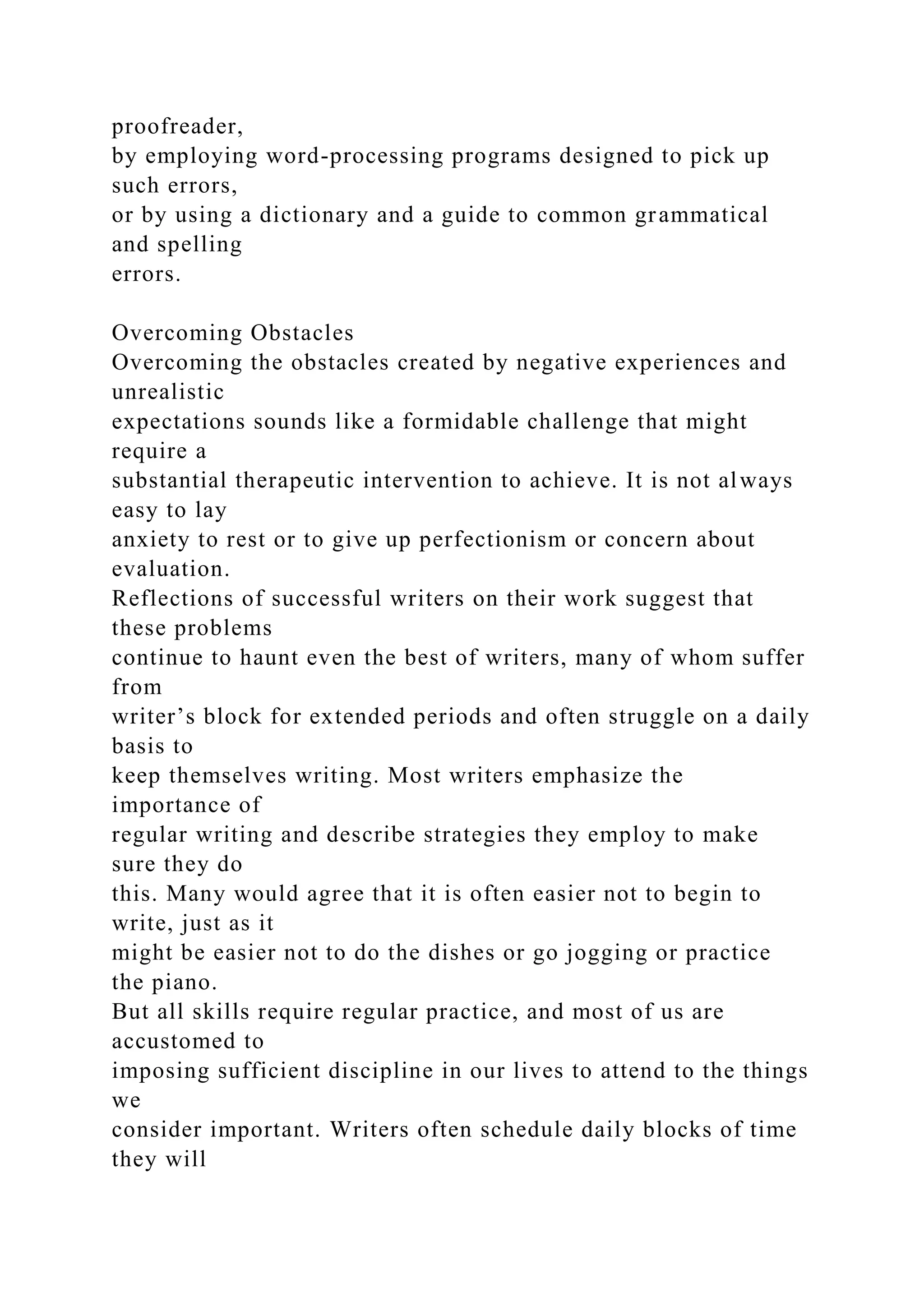 proofreader,
by employing word-processing programs designed to pick up
such errors,
or by using a dictionary and a guide to common grammatical
and spelling
errors.
Overcoming Obstacles
Overcoming the obstacles created by negative experiences and
unrealistic
expectations sounds like a formidable challenge that might
require a
substantial therapeutic intervention to achieve. It is not always
easy to lay
anxiety to rest or to give up perfectionism or concern about
evaluation.
Reflections of successful writers on their work suggest that
these problems
continue to haunt even the best of writers, many of whom suffer
from
writer’s block for extended periods and often struggle on a daily
basis to
keep themselves writing. Most writers emphasize the
importance of
regular writing and describe strategies they employ to make
sure they do
this. Many would agree that it is often easier not to begin to
write, just as it
might be easier not to do the dishes or go jogging or practice
the piano.
But all skills require regular practice, and most of us are
accustomed to
imposing sufficient discipline in our lives to attend to the things
we
consider important. Writers often schedule daily blocks of time
they will
 
