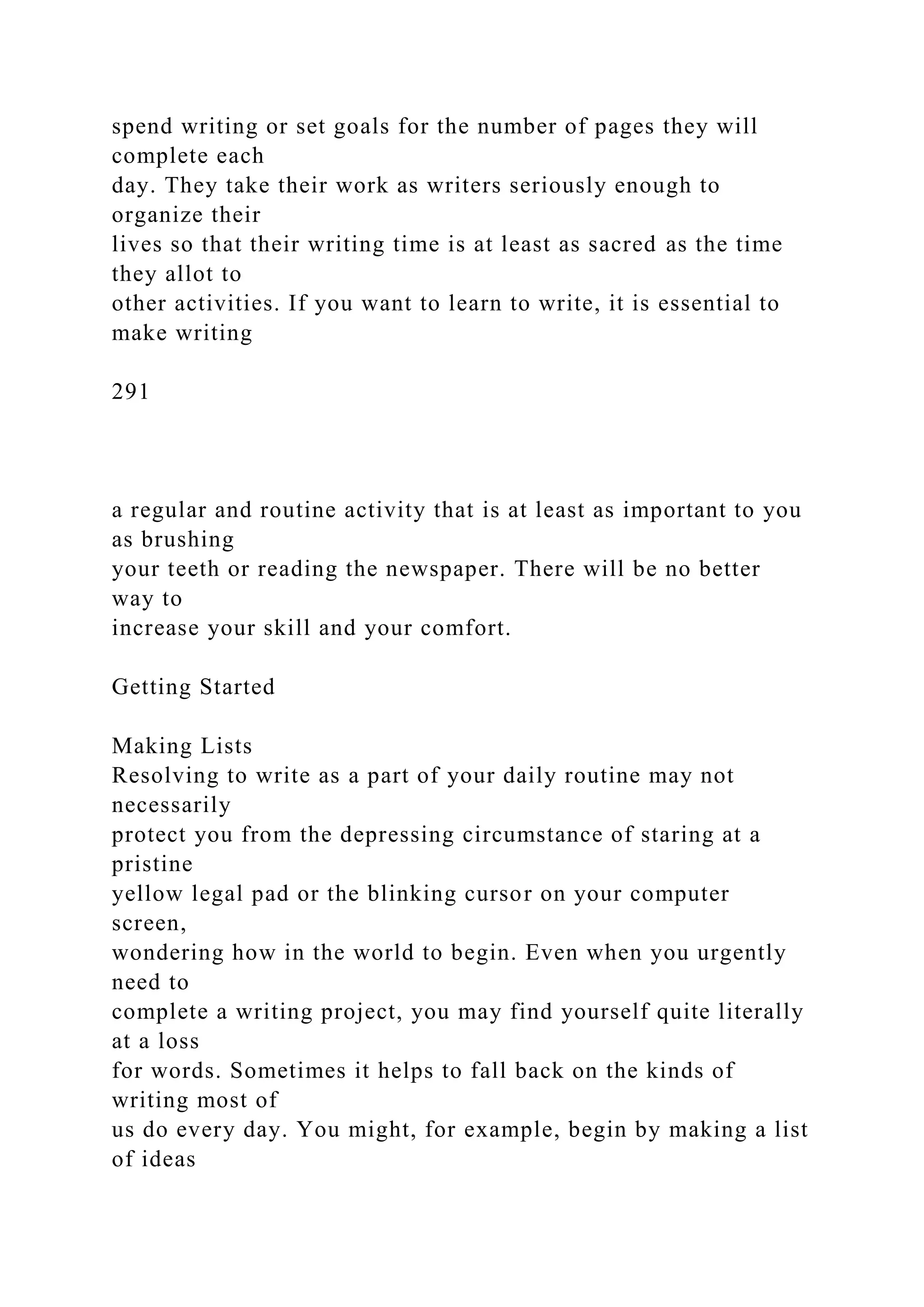 spend writing or set goals for the number of pages they will
complete each
day. They take their work as writers seriously enough to
organize their
lives so that their writing time is at least as sacred as the time
they allot to
other activities. If you want to learn to write, it is essential to
make writing
291
a regular and routine activity that is at least as important to you
as brushing
your teeth or reading the newspaper. There will be no better
way to
increase your skill and your comfort.
Getting Started
Making Lists
Resolving to write as a part of your daily routine may not
necessarily
protect you from the depressing circumstance of staring at a
pristine
yellow legal pad or the blinking cursor on your computer
screen,
wondering how in the world to begin. Even when you urgently
need to
complete a writing project, you may find yourself quite literally
at a loss
for words. Sometimes it helps to fall back on the kinds of
writing most of
us do every day. You might, for example, begin by making a list
of ideas
 
