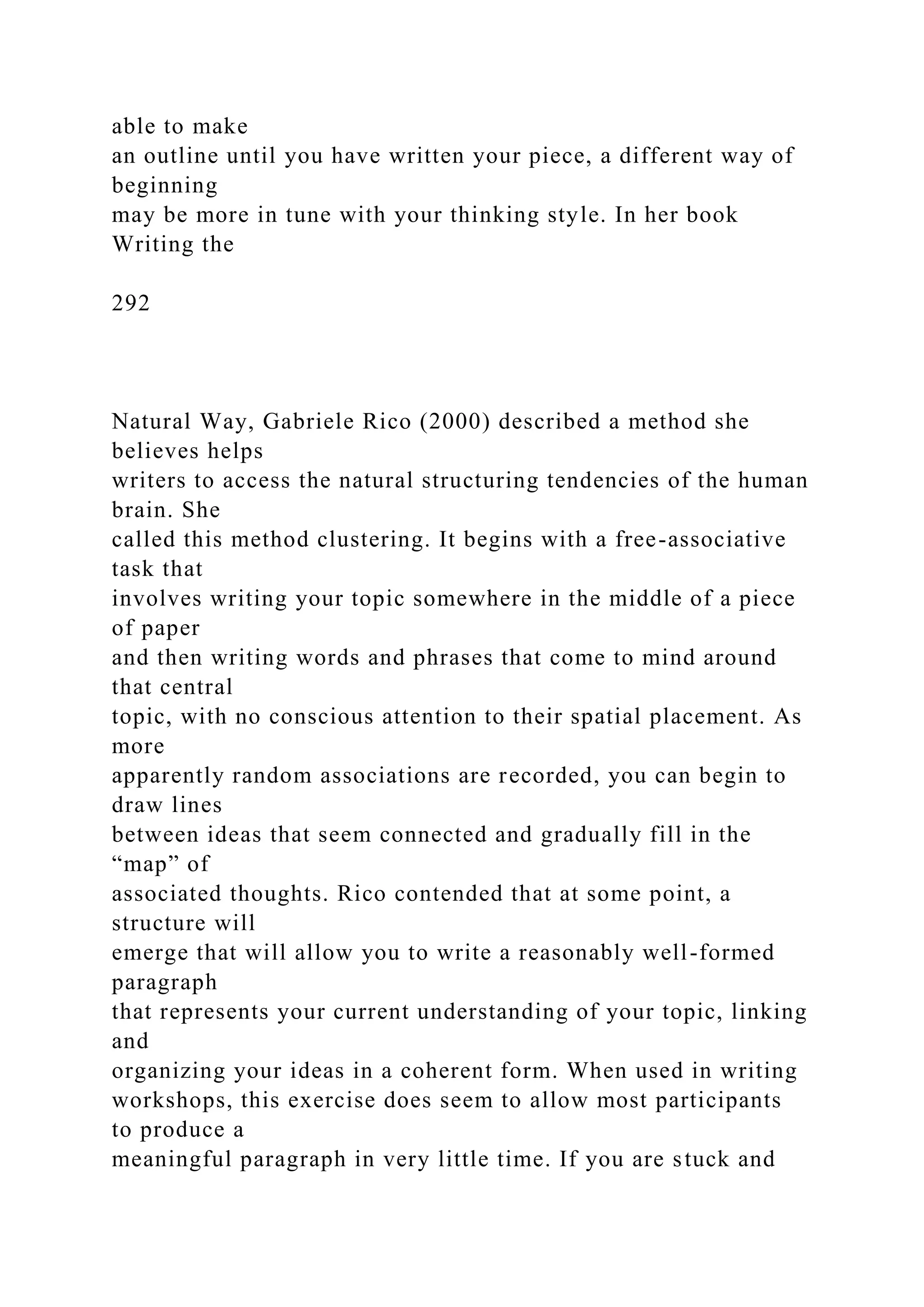 able to make
an outline until you have written your piece, a different way of
beginning
may be more in tune with your thinking style. In her book
Writing the
292
Natural Way, Gabriele Rico (2000) described a method she
believes helps
writers to access the natural structuring tendencies of the human
brain. She
called this method clustering. It begins with a free-associative
task that
involves writing your topic somewhere in the middle of a piece
of paper
and then writing words and phrases that come to mind around
that central
topic, with no conscious attention to their spatial placement. As
more
apparently random associations are recorded, you can begin to
draw lines
between ideas that seem connected and gradually fill in the
“map” of
associated thoughts. Rico contended that at some point, a
structure will
emerge that will allow you to write a reasonably well-formed
paragraph
that represents your current understanding of your topic, linking
and
organizing your ideas in a coherent form. When used in writing
workshops, this exercise does seem to allow most participants
to produce a
meaningful paragraph in very little time. If you are stuck and
 