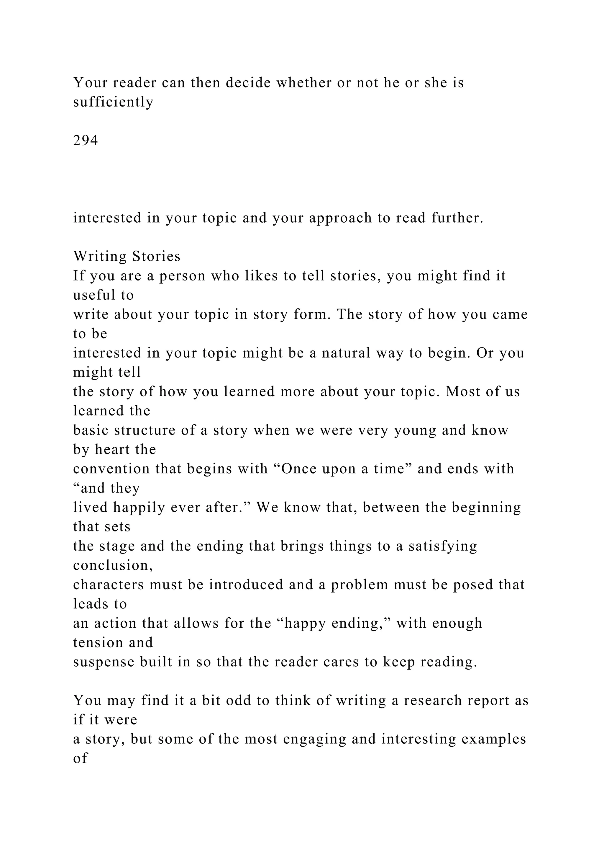 Your reader can then decide whether or not he or she is
sufficiently
294
interested in your topic and your approach to read further.
Writing Stories
If you are a person who likes to tell stories, you might find it
useful to
write about your topic in story form. The story of how you came
to be
interested in your topic might be a natural way to begin. Or you
might tell
the story of how you learned more about your topic. Most of us
learned the
basic structure of a story when we were very young and know
by heart the
convention that begins with “Once upon a time” and ends with
“and they
lived happily ever after.” We know that, between the beginning
that sets
the stage and the ending that brings things to a satisfying
conclusion,
characters must be introduced and a problem must be posed that
leads to
an action that allows for the “happy ending,” with enough
tension and
suspense built in so that the reader cares to keep reading.
You may find it a bit odd to think of writing a research report as
if it were
a story, but some of the most engaging and interesting examples
of
 