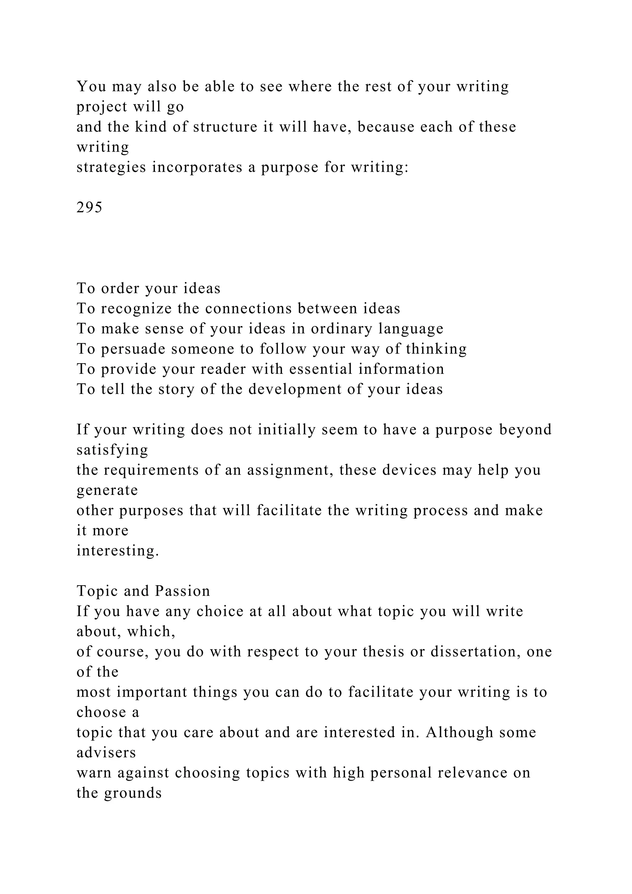 You may also be able to see where the rest of your writing
project will go
and the kind of structure it will have, because each of these
writing
strategies incorporates a purpose for writing:
295
To order your ideas
To recognize the connections between ideas
To make sense of your ideas in ordinary language
To persuade someone to follow your way of thinking
To provide your reader with essential information
To tell the story of the development of your ideas
If your writing does not initially seem to have a purpose beyond
satisfying
the requirements of an assignment, these devices may help you
generate
other purposes that will facilitate the writing process and make
it more
interesting.
Topic and Passion
If you have any choice at all about what topic you will write
about, which,
of course, you do with respect to your thesis or dissertation, one
of the
most important things you can do to facilitate your writing is to
choose a
topic that you care about and are interested in. Although some
advisers
warn against choosing topics with high personal relevance on
the grounds
 