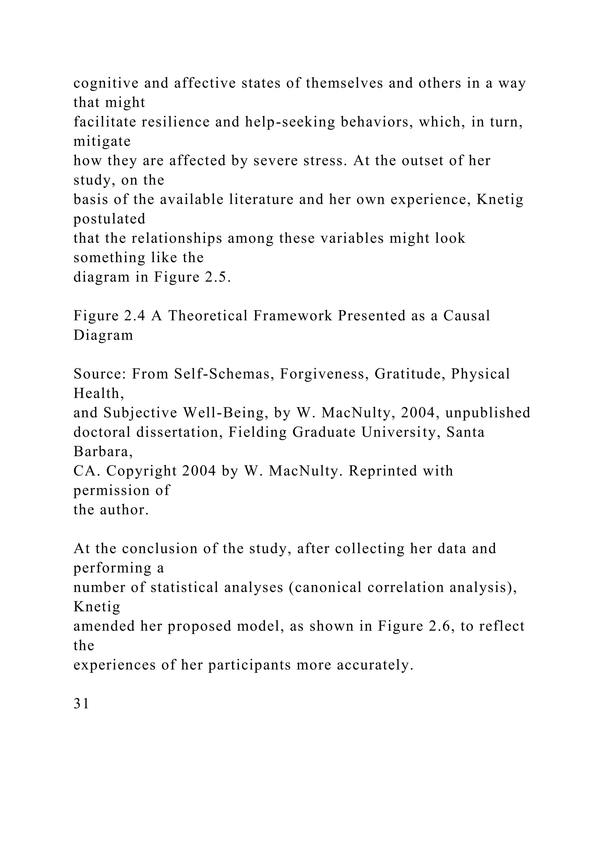 cognitive and affective states of themselves and others in a way
that might
facilitate resilience and help-seeking behaviors, which, in turn,
mitigate
how they are affected by severe stress. At the outset of her
study, on the
basis of the available literature and her own experience, Knetig
postulated
that the relationships among these variables might look
something like the
diagram in Figure 2.5.
Figure 2.4 A Theoretical Framework Presented as a Causal
Diagram
Source: From Self-Schemas, Forgiveness, Gratitude, Physical
Health,
and Subjective Well-Being, by W. MacNulty, 2004, unpublished
doctoral dissertation, Fielding Graduate University, Santa
Barbara,
CA. Copyright 2004 by W. MacNulty. Reprinted with
permission of
the author.
At the conclusion of the study, after collecting her data and
performing a
number of statistical analyses (canonical correlation analysis),
Knetig
amended her proposed model, as shown in Figure 2.6, to reflect
the
experiences of her participants more accurately.
31
 