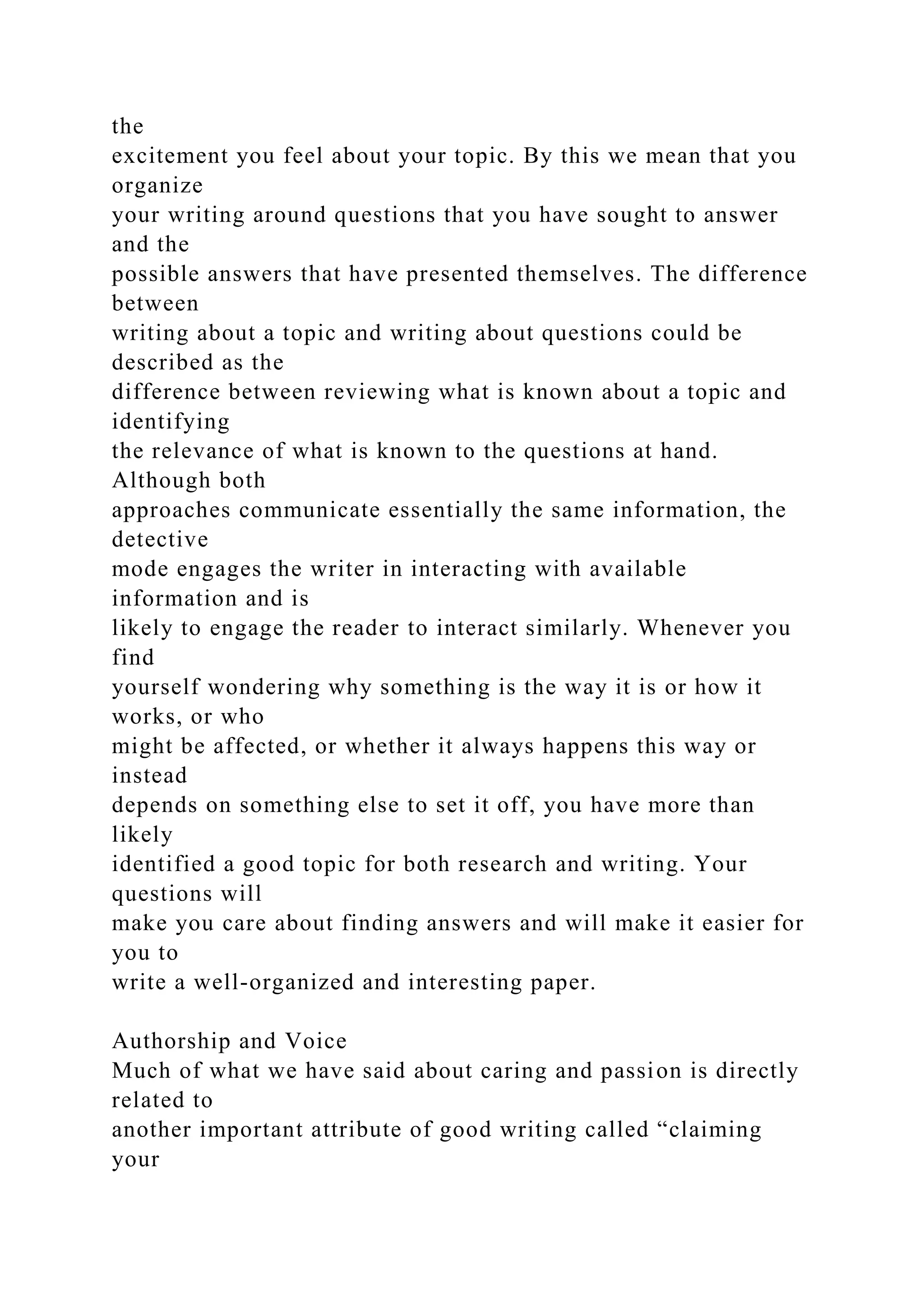 the
excitement you feel about your topic. By this we mean that you
organize
your writing around questions that you have sought to answer
and the
possible answers that have presented themselves. The difference
between
writing about a topic and writing about questions could be
described as the
difference between reviewing what is known about a topic and
identifying
the relevance of what is known to the questions at hand.
Although both
approaches communicate essentially the same information, the
detective
mode engages the writer in interacting with available
information and is
likely to engage the reader to interact similarly. Whenever you
find
yourself wondering why something is the way it is or how it
works, or who
might be affected, or whether it always happens this way or
instead
depends on something else to set it off, you have more than
likely
identified a good topic for both research and writing. Your
questions will
make you care about finding answers and will make it easier for
you to
write a well-organized and interesting paper.
Authorship and Voice
Much of what we have said about caring and passion is directly
related to
another important attribute of good writing called “claiming
your
 
