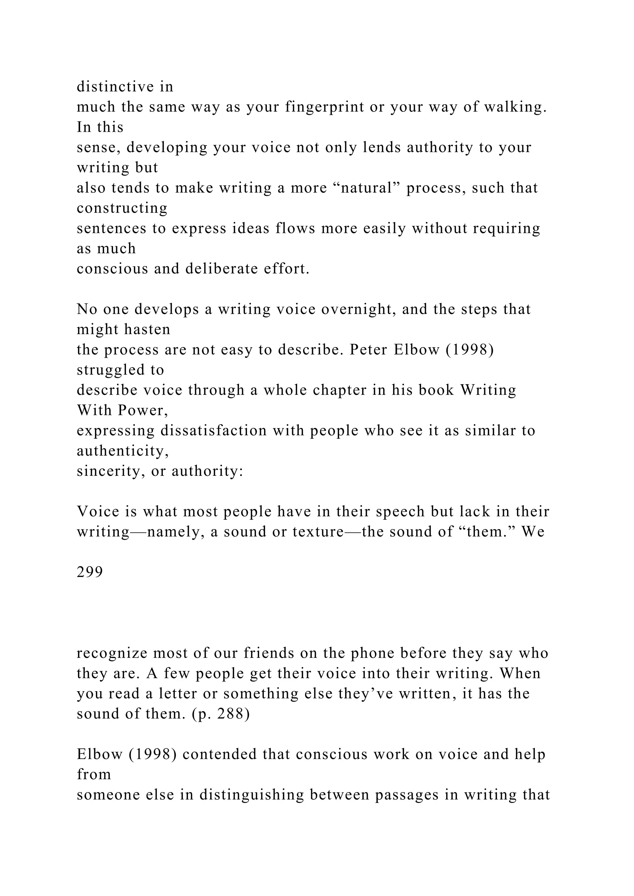distinctive in
much the same way as your fingerprint or your way of walking.
In this
sense, developing your voice not only lends authority to your
writing but
also tends to make writing a more “natural” process, such that
constructing
sentences to express ideas flows more easily without requiring
as much
conscious and deliberate effort.
No one develops a writing voice overnight, and the steps that
might hasten
the process are not easy to describe. Peter Elbow (1998)
struggled to
describe voice through a whole chapter in his book Writing
With Power,
expressing dissatisfaction with people who see it as similar to
authenticity,
sincerity, or authority:
Voice is what most people have in their speech but lack in their
writing—namely, a sound or texture—the sound of “them.” We
299
recognize most of our friends on the phone before they say who
they are. A few people get their voice into their writing. When
you read a letter or something else they’ve written, it has the
sound of them. (p. 288)
Elbow (1998) contended that conscious work on voice and help
from
someone else in distinguishing between passages in writing that
 