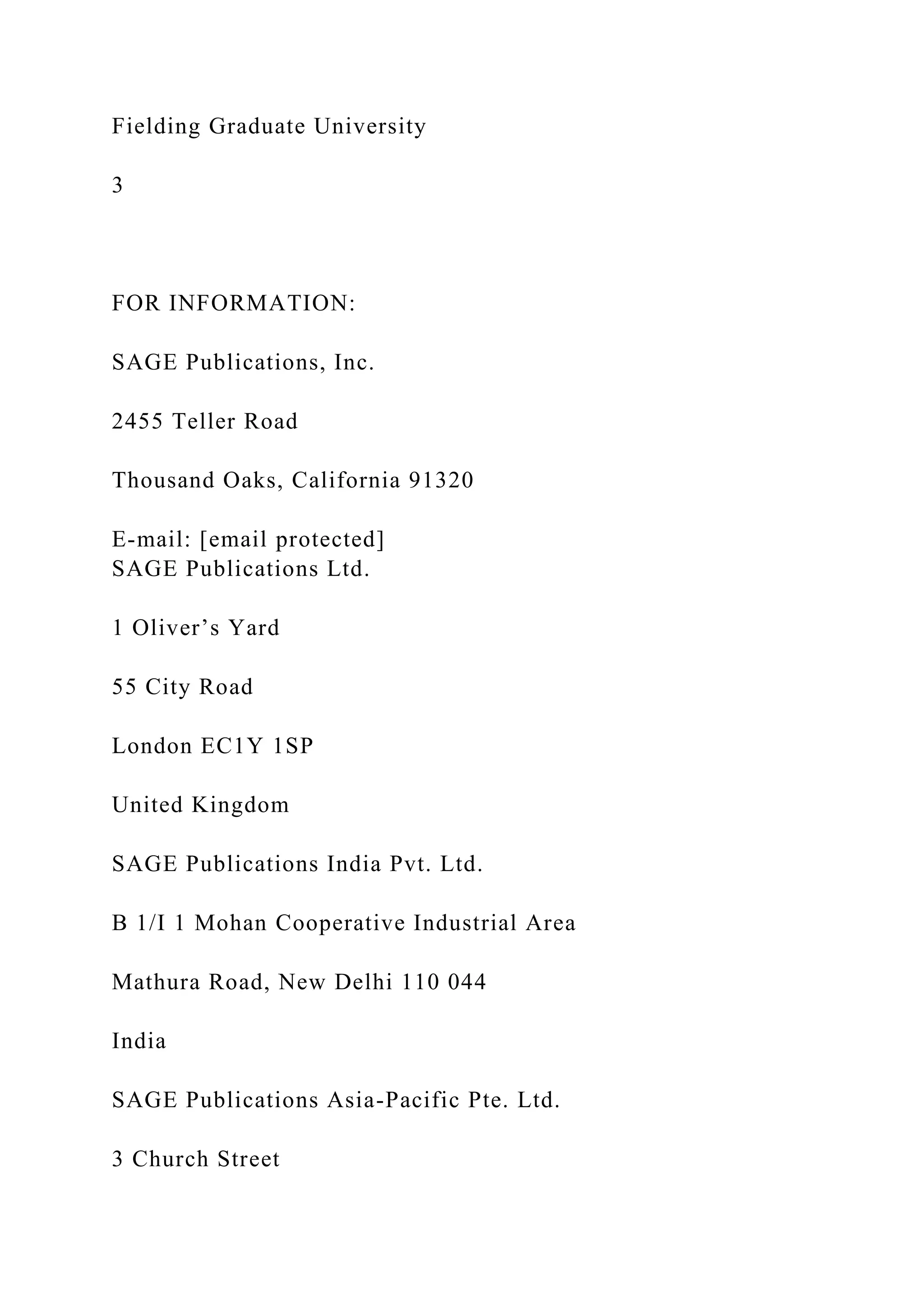 Fielding Graduate University
3
FOR INFORMATION:
SAGE Publications, Inc.
2455 Teller Road
Thousand Oaks, California 91320
E-mail: [email protected]
SAGE Publications Ltd.
1 Oliver’s Yard
55 City Road
London EC1Y 1SP
United Kingdom
SAGE Publications India Pvt. Ltd.
B 1/I 1 Mohan Cooperative Industrial Area
Mathura Road, New Delhi 110 044
India
SAGE Publications Asia-Pacific Pte. Ltd.
3 Church Street
 