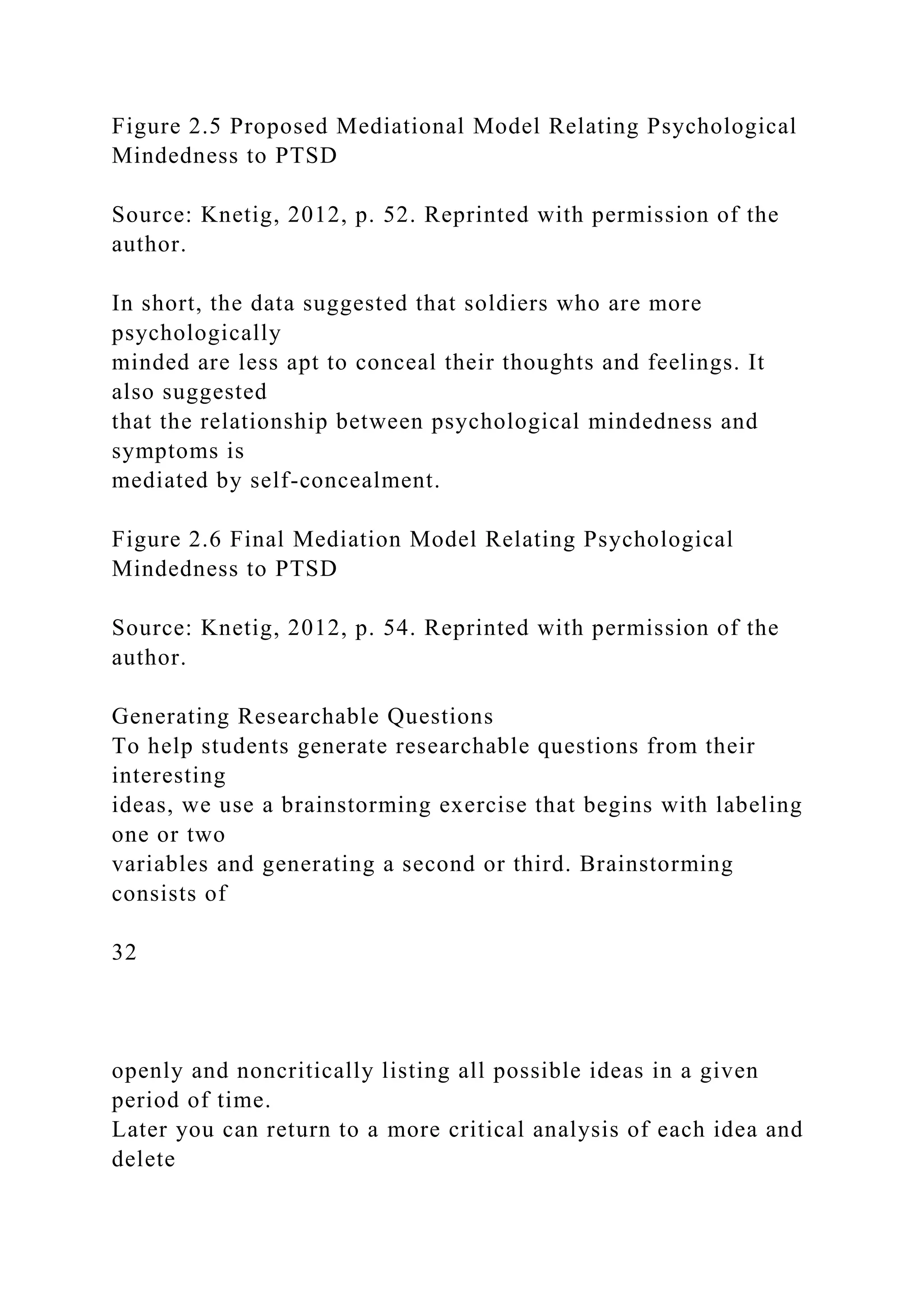 Figure 2.5 Proposed Mediational Model Relating Psychological
Mindedness to PTSD
Source: Knetig, 2012, p. 52. Reprinted with permission of the
author.
In short, the data suggested that soldiers who are more
psychologically
minded are less apt to conceal their thoughts and feelings. It
also suggested
that the relationship between psychological mindedness and
symptoms is
mediated by self-concealment.
Figure 2.6 Final Mediation Model Relating Psychological
Mindedness to PTSD
Source: Knetig, 2012, p. 54. Reprinted with permission of the
author.
Generating Researchable Questions
To help students generate researchable questions from their
interesting
ideas, we use a brainstorming exercise that begins with labeling
one or two
variables and generating a second or third. Brainstorming
consists of
32
openly and noncritically listing all possible ideas in a given
period of time.
Later you can return to a more critical analysis of each idea and
delete
 