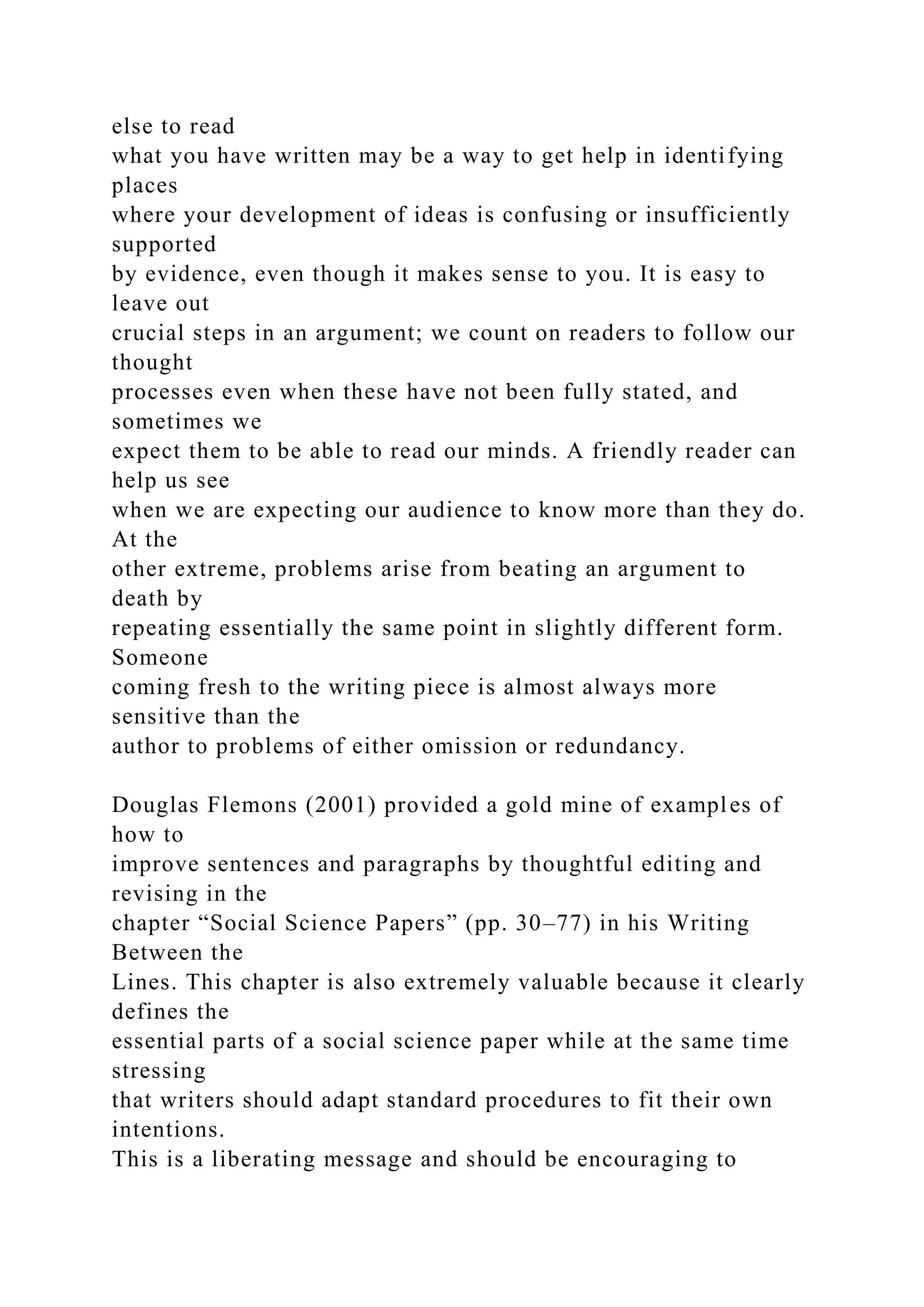 else to read
what you have written may be a way to get help in identifying
places
where your development of ideas is confusing or insufficiently
supported
by evidence, even though it makes sense to you. It is easy to
leave out
crucial steps in an argument; we count on readers to follow our
thought
processes even when these have not been fully stated, and
sometimes we
expect them to be able to read our minds. A friendly reader can
help us see
when we are expecting our audience to know more than they do.
At the
other extreme, problems arise from beating an argument to
death by
repeating essentially the same point in slightly different form.
Someone
coming fresh to the writing piece is almost always more
sensitive than the
author to problems of either omission or redundancy.
Douglas Flemons (2001) provided a gold mine of examples of
how to
improve sentences and paragraphs by thoughtful editing and
revising in the
chapter “Social Science Papers” (pp. 30–77) in his Writing
Between the
Lines. This chapter is also extremely valuable because it clearly
defines the
essential parts of a social science paper while at the same time
stressing
that writers should adapt standard procedures to fit their own
intentions.
This is a liberating message and should be encouraging to
 