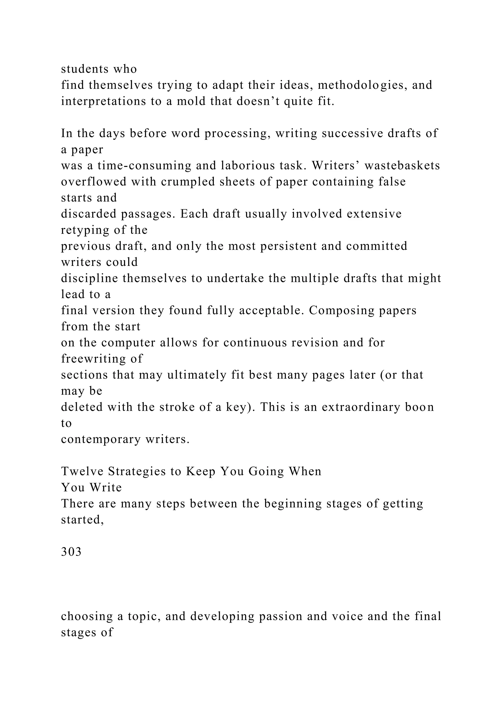 students who
find themselves trying to adapt their ideas, methodologies, and
interpretations to a mold that doesn’t quite fit.
In the days before word processing, writing successive drafts of
a paper
was a time-consuming and laborious task. Writers’ wastebaskets
overflowed with crumpled sheets of paper containing false
starts and
discarded passages. Each draft usually involved extensive
retyping of the
previous draft, and only the most persistent and committed
writers could
discipline themselves to undertake the multiple drafts that might
lead to a
final version they found fully acceptable. Composing papers
from the start
on the computer allows for continuous revision and for
freewriting of
sections that may ultimately fit best many pages later (or that
may be
deleted with the stroke of a key). This is an extraordinary boon
to
contemporary writers.
Twelve Strategies to Keep You Going When
You Write
There are many steps between the beginning stages of getting
started,
303
choosing a topic, and developing passion and voice and the final
stages of
 