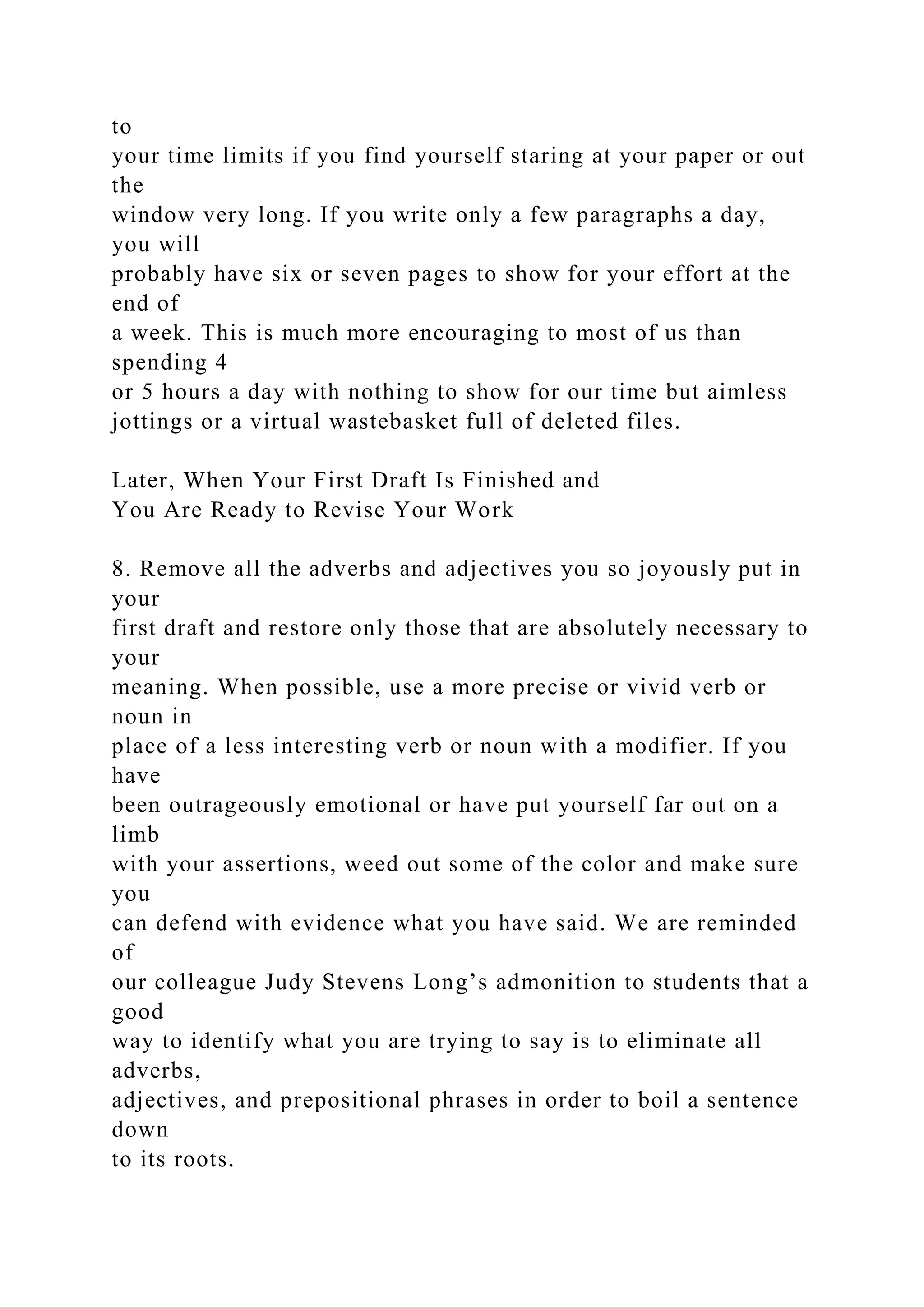 to
your time limits if you find yourself staring at your paper or out
the
window very long. If you write only a few paragraphs a day,
you will
probably have six or seven pages to show for your effort at the
end of
a week. This is much more encouraging to most of us than
spending 4
or 5 hours a day with nothing to show for our time but aimless
jottings or a virtual wastebasket full of deleted files.
Later, When Your First Draft Is Finished and
You Are Ready to Revise Your Work
8. Remove all the adverbs and adjectives you so joyously put in
your
first draft and restore only those that are absolutely necessary to
your
meaning. When possible, use a more precise or vivid verb or
noun in
place of a less interesting verb or noun with a modifier. If you
have
been outrageously emotional or have put yourself far out on a
limb
with your assertions, weed out some of the color and make sure
you
can defend with evidence what you have said. We are reminded
of
our colleague Judy Stevens Long’s admonition to students that a
good
way to identify what you are trying to say is to eliminate all
adverbs,
adjectives, and prepositional phrases in order to boil a sentence
down
to its roots.
 