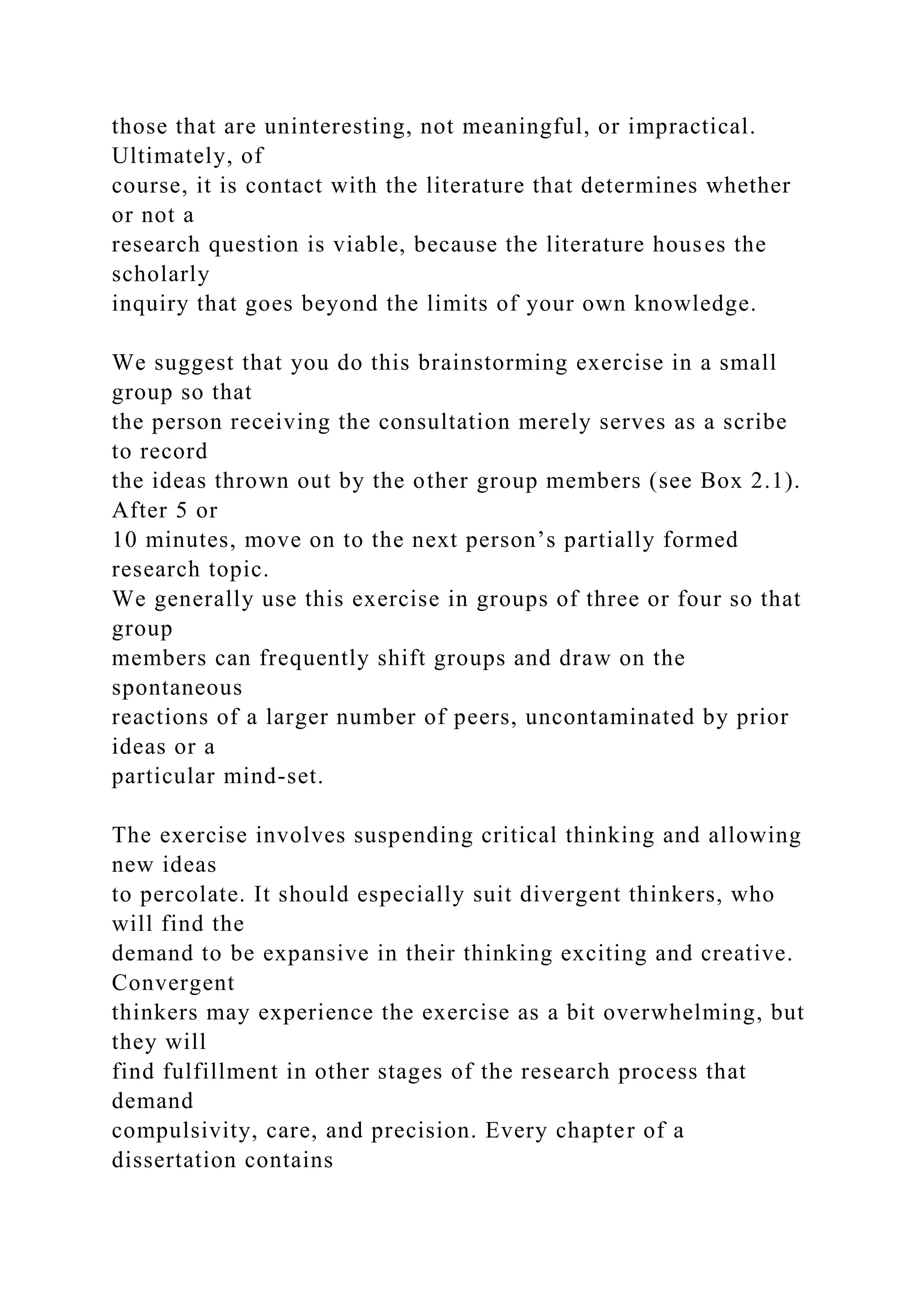 those that are uninteresting, not meaningful, or impractical.
Ultimately, of
course, it is contact with the literature that determines whether
or not a
research question is viable, because the literature houses the
scholarly
inquiry that goes beyond the limits of your own knowledge.
We suggest that you do this brainstorming exercise in a small
group so that
the person receiving the consultation merely serves as a scribe
to record
the ideas thrown out by the other group members (see Box 2.1).
After 5 or
10 minutes, move on to the next person’s partially formed
research topic.
We generally use this exercise in groups of three or four so that
group
members can frequently shift groups and draw on the
spontaneous
reactions of a larger number of peers, uncontaminated by prior
ideas or a
particular mind-set.
The exercise involves suspending critical thinking and allowing
new ideas
to percolate. It should especially suit divergent thinkers, who
will find the
demand to be expansive in their thinking exciting and creative.
Convergent
thinkers may experience the exercise as a bit overwhelming, but
they will
find fulfillment in other stages of the research process that
demand
compulsivity, care, and precision. Every chapter of a
dissertation contains
 