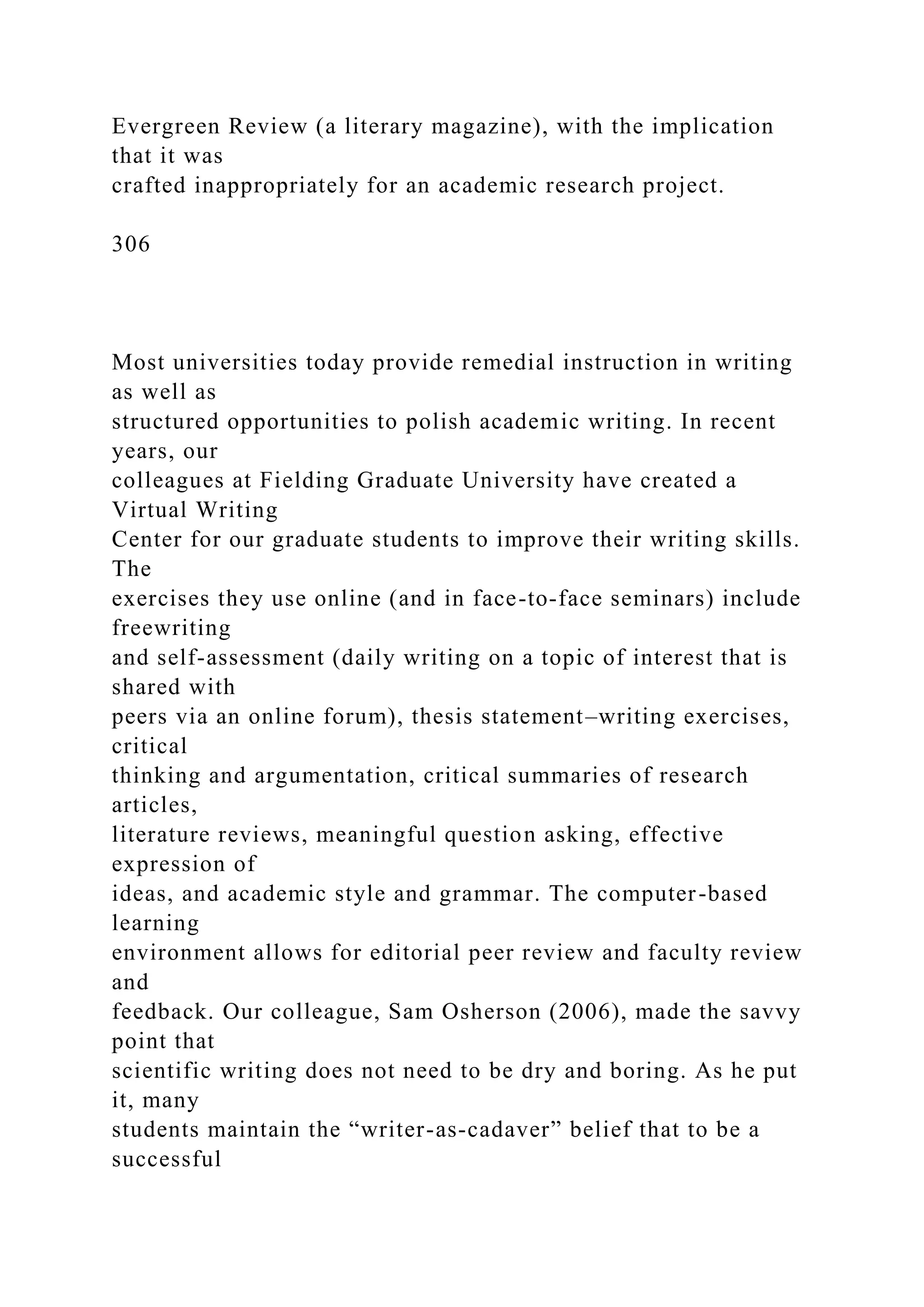 Evergreen Review (a literary magazine), with the implication
that it was
crafted inappropriately for an academic research project.
306
Most universities today provide remedial instruction in writing
as well as
structured opportunities to polish academic writing. In recent
years, our
colleagues at Fielding Graduate University have created a
Virtual Writing
Center for our graduate students to improve their writing skills.
The
exercises they use online (and in face-to-face seminars) include
freewriting
and self-assessment (daily writing on a topic of interest that is
shared with
peers via an online forum), thesis statement–writing exercises,
critical
thinking and argumentation, critical summaries of research
articles,
literature reviews, meaningful question asking, effective
expression of
ideas, and academic style and grammar. The computer-based
learning
environment allows for editorial peer review and faculty review
and
feedback. Our colleague, Sam Osherson (2006), made the savvy
point that
scientific writing does not need to be dry and boring. As he put
it, many
students maintain the “writer-as-cadaver” belief that to be a
successful
 
