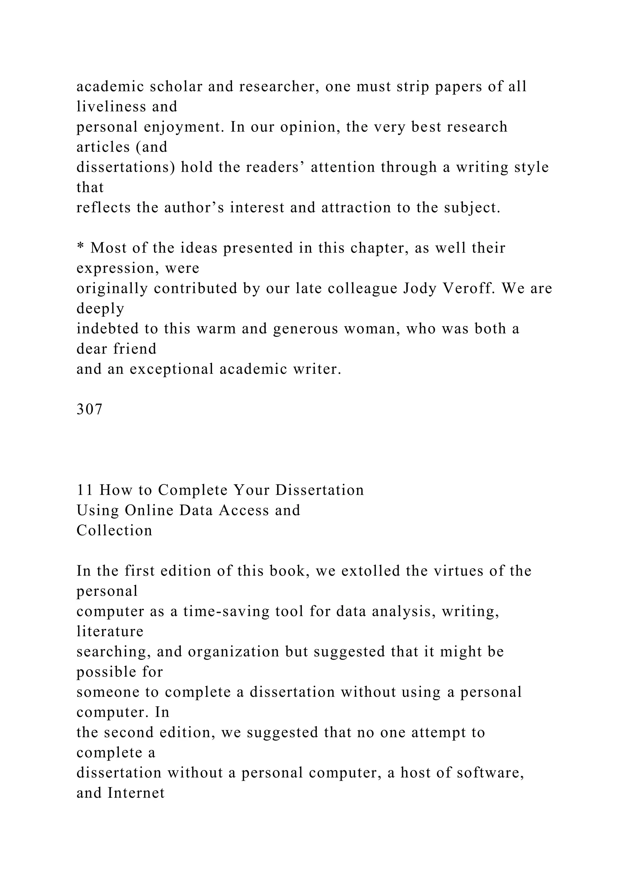 academic scholar and researcher, one must strip papers of all
liveliness and
personal enjoyment. In our opinion, the very best research
articles (and
dissertations) hold the readers’ attention through a writing style
that
reflects the author’s interest and attraction to the subject.
* Most of the ideas presented in this chapter, as well their
expression, were
originally contributed by our late colleague Jody Veroff. We are
deeply
indebted to this warm and generous woman, who was both a
dear friend
and an exceptional academic writer.
307
11 How to Complete Your Dissertation
Using Online Data Access and
Collection
In the first edition of this book, we extolled the virtues of the
personal
computer as a time-saving tool for data analysis, writing,
literature
searching, and organization but suggested that it might be
possible for
someone to complete a dissertation without using a personal
computer. In
the second edition, we suggested that no one attempt to
complete a
dissertation without a personal computer, a host of software,
and Internet
 