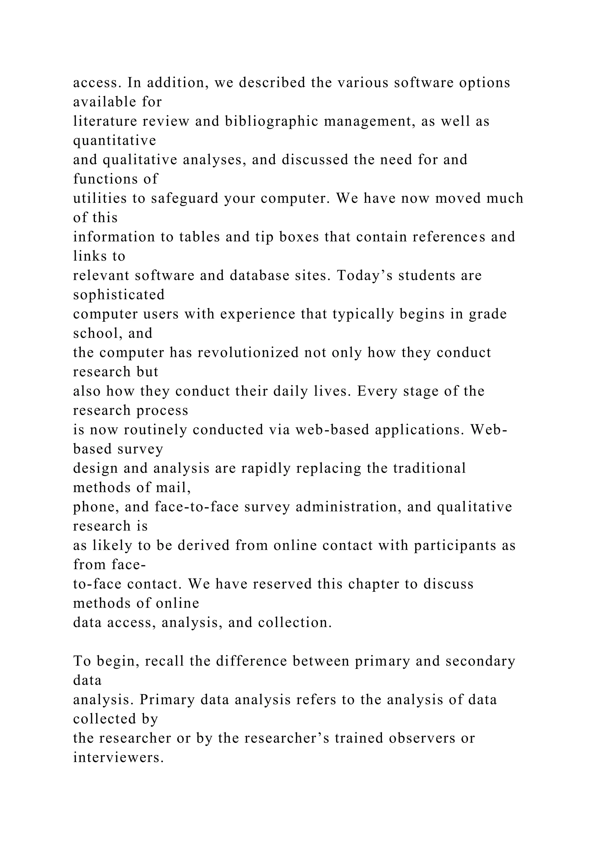 access. In addition, we described the various software options
available for
literature review and bibliographic management, as well as
quantitative
and qualitative analyses, and discussed the need for and
functions of
utilities to safeguard your computer. We have now moved much
of this
information to tables and tip boxes that contain references and
links to
relevant software and database sites. Today’s students are
sophisticated
computer users with experience that typically begins in grade
school, and
the computer has revolutionized not only how they conduct
research but
also how they conduct their daily lives. Every stage of the
research process
is now routinely conducted via web-based applications. Web-
based survey
design and analysis are rapidly replacing the traditional
methods of mail,
phone, and face-to-face survey administration, and qualitative
research is
as likely to be derived from online contact with participants as
from face-
to-face contact. We have reserved this chapter to discuss
methods of online
data access, analysis, and collection.
To begin, recall the difference between primary and secondary
data
analysis. Primary data analysis refers to the analysis of data
collected by
the researcher or by the researcher’s trained observers or
interviewers.
 