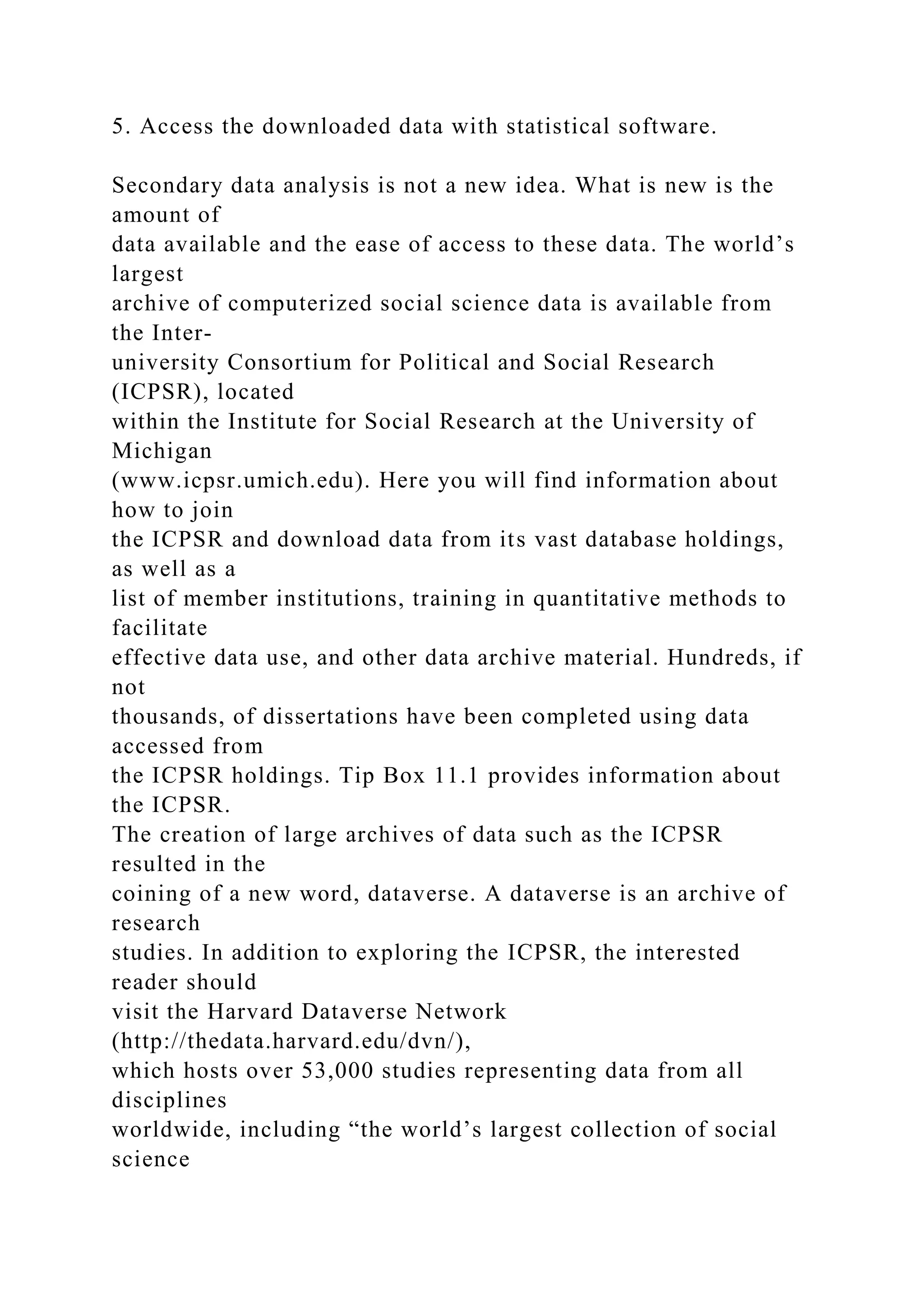 5. Access the downloaded data with statistical software.
Secondary data analysis is not a new idea. What is new is the
amount of
data available and the ease of access to these data. The world’s
largest
archive of computerized social science data is available from
the Inter-
university Consortium for Political and Social Research
(ICPSR), located
within the Institute for Social Research at the University of
Michigan
(www.icpsr.umich.edu). Here you will find information about
how to join
the ICPSR and download data from its vast database holdings,
as well as a
list of member institutions, training in quantitative methods to
facilitate
effective data use, and other data archive material. Hundreds, if
not
thousands, of dissertations have been completed using data
accessed from
the ICPSR holdings. Tip Box 11.1 provides information about
the ICPSR.
The creation of large archives of data such as the ICPSR
resulted in the
coining of a new word, dataverse. A dataverse is an archive of
research
studies. In addition to exploring the ICPSR, the interested
reader should
visit the Harvard Dataverse Network
(http://thedata.harvard.edu/dvn/),
which hosts over 53,000 studies representing data from all
disciplines
worldwide, including “the world’s largest collection of social
science
 