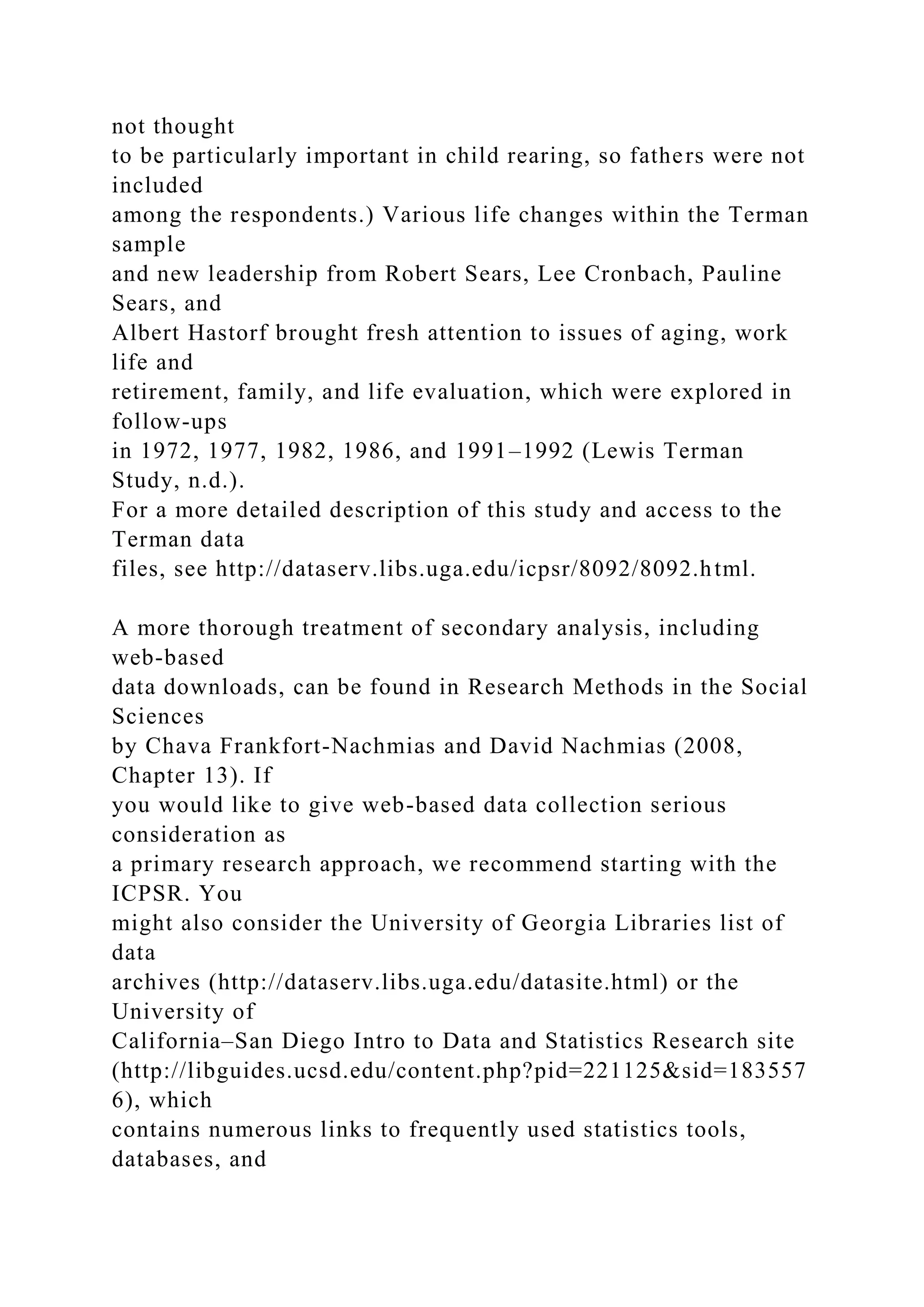 not thought
to be particularly important in child rearing, so fathers were not
included
among the respondents.) Various life changes within the Terman
sample
and new leadership from Robert Sears, Lee Cronbach, Pauline
Sears, and
Albert Hastorf brought fresh attention to issues of aging, work
life and
retirement, family, and life evaluation, which were explored in
follow-ups
in 1972, 1977, 1982, 1986, and 1991–1992 (Lewis Terman
Study, n.d.).
For a more detailed description of this study and access to the
Terman data
files, see http://dataserv.libs.uga.edu/icpsr/8092/8092.html.
A more thorough treatment of secondary analysis, including
web-based
data downloads, can be found in Research Methods in the Social
Sciences
by Chava Frankfort-Nachmias and David Nachmias (2008,
Chapter 13). If
you would like to give web-based data collection serious
consideration as
a primary research approach, we recommend starting with the
ICPSR. You
might also consider the University of Georgia Libraries list of
data
archives (http://dataserv.libs.uga.edu/datasite.html) or the
University of
California–San Diego Intro to Data and Statistics Research site
(http://libguides.ucsd.edu/content.php?pid=221125&sid=183557
6), which
contains numerous links to frequently used statistics tools,
databases, and
 