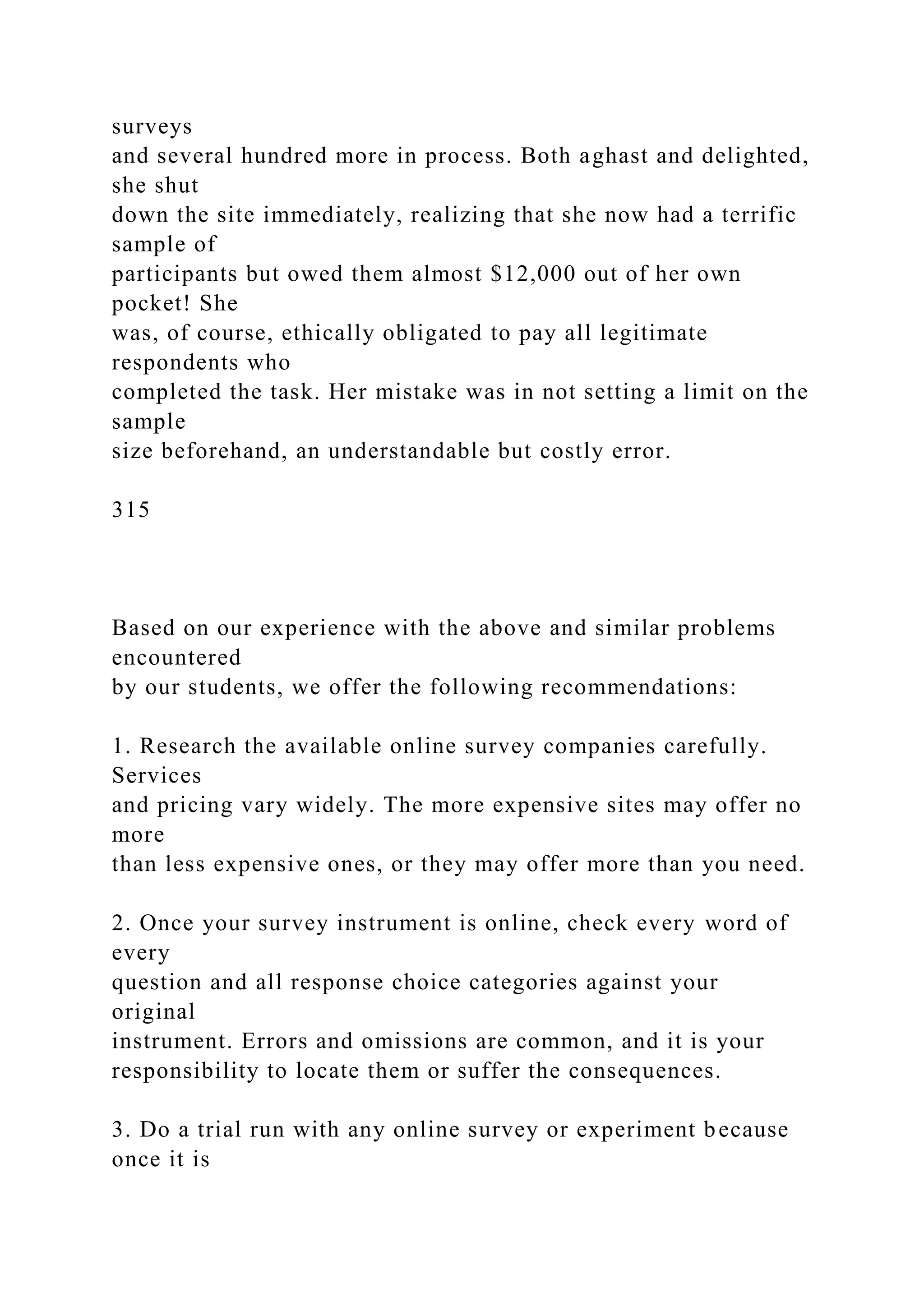 surveys
and several hundred more in process. Both aghast and delighted,
she shut
down the site immediately, realizing that she now had a terrific
sample of
participants but owed them almost $12,000 out of her own
pocket! She
was, of course, ethically obligated to pay all legitimate
respondents who
completed the task. Her mistake was in not setting a limit on the
sample
size beforehand, an understandable but costly error.
315
Based on our experience with the above and similar problems
encountered
by our students, we offer the following recommendations:
1. Research the available online survey companies carefully.
Services
and pricing vary widely. The more expensive sites may offer no
more
than less expensive ones, or they may offer more than you need.
2. Once your survey instrument is online, check every word of
every
question and all response choice categories against your
original
instrument. Errors and omissions are common, and it is your
responsibility to locate them or suffer the consequences.
3. Do a trial run with any online survey or experiment because
once it is
 