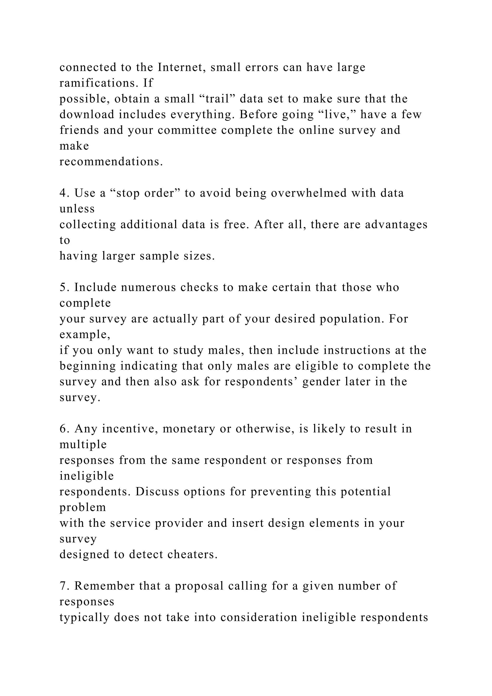 connected to the Internet, small errors can have large
ramifications. If
possible, obtain a small “trail” data set to make sure that the
download includes everything. Before going “live,” have a few
friends and your committee complete the online survey and
make
recommendations.
4. Use a “stop order” to avoid being overwhelmed with data
unless
collecting additional data is free. After all, there are advantages
to
having larger sample sizes.
5. Include numerous checks to make certain that those who
complete
your survey are actually part of your desired population. For
example,
if you only want to study males, then include instructions at the
beginning indicating that only males are eligible to complete the
survey and then also ask for respondents’ gender later in the
survey.
6. Any incentive, monetary or otherwise, is likely to result in
multiple
responses from the same respondent or responses from
ineligible
respondents. Discuss options for preventing this potential
problem
with the service provider and insert design elements in your
survey
designed to detect cheaters.
7. Remember that a proposal calling for a given number of
responses
typically does not take into consideration ineligible respondents
 