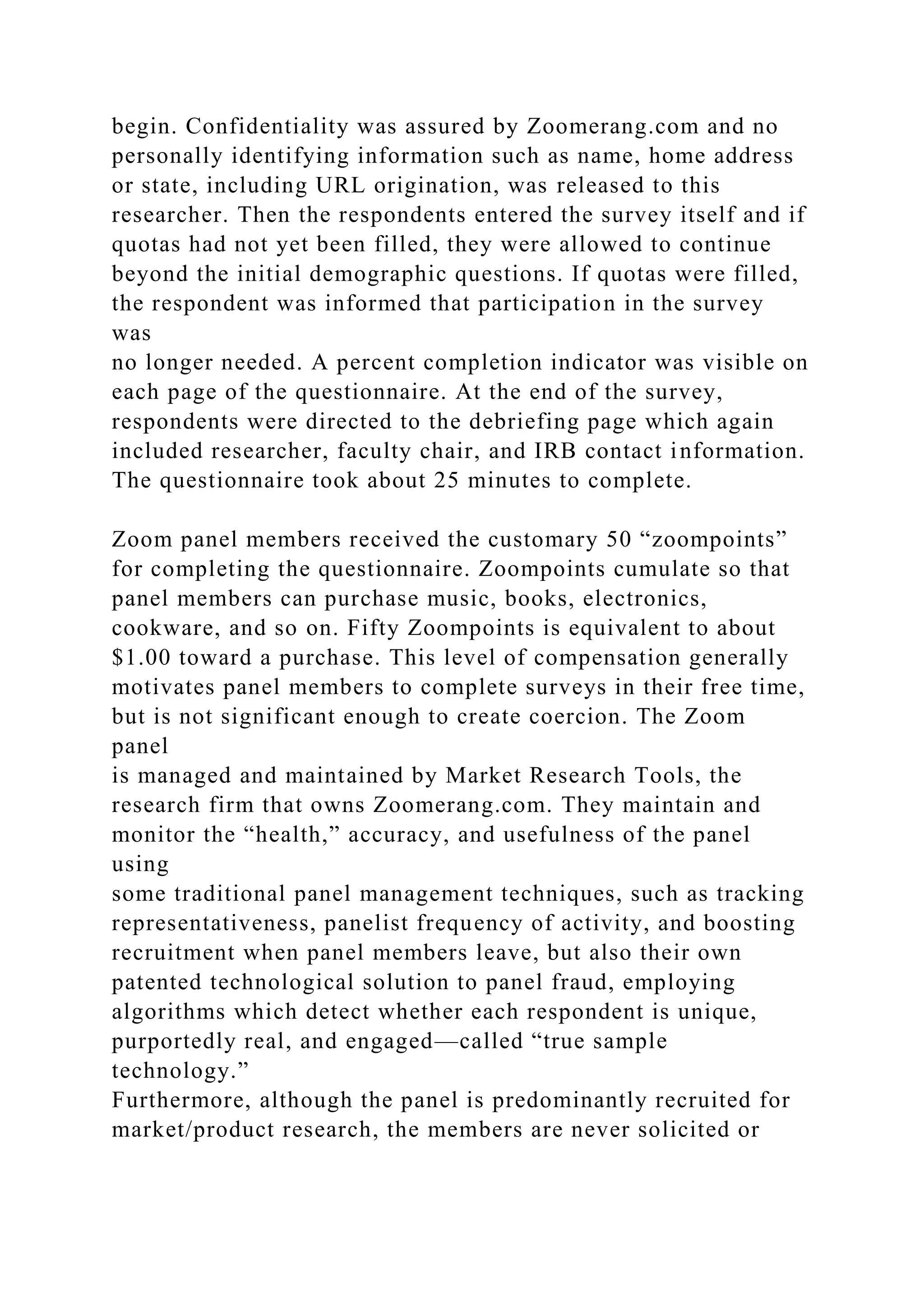 begin. Confidentiality was assured by Zoomerang.com and no
personally identifying information such as name, home address
or state, including URL origination, was released to this
researcher. Then the respondents entered the survey itself and if
quotas had not yet been filled, they were allowed to continue
beyond the initial demographic questions. If quotas were filled,
the respondent was informed that participation in the survey
was
no longer needed. A percent completion indicator was visible on
each page of the questionnaire. At the end of the survey,
respondents were directed to the debriefing page which again
included researcher, faculty chair, and IRB contact information.
The questionnaire took about 25 minutes to complete.
Zoom panel members received the customary 50 “zoompoints”
for completing the questionnaire. Zoompoints cumulate so that
panel members can purchase music, books, electronics,
cookware, and so on. Fifty Zoompoints is equivalent to about
$1.00 toward a purchase. This level of compensation generally
motivates panel members to complete surveys in their free time,
but is not significant enough to create coercion. The Zoom
panel
is managed and maintained by Market Research Tools, the
research firm that owns Zoomerang.com. They maintain and
monitor the “health,” accuracy, and usefulness of the panel
using
some traditional panel management techniques, such as tracking
representativeness, panelist frequency of activity, and boosting
recruitment when panel members leave, but also their own
patented technological solution to panel fraud, employing
algorithms which detect whether each respondent is unique,
purportedly real, and engaged—called “true sample
technology.”
Furthermore, although the panel is predominantly recruited for
market/product research, the members are never solicited or
 