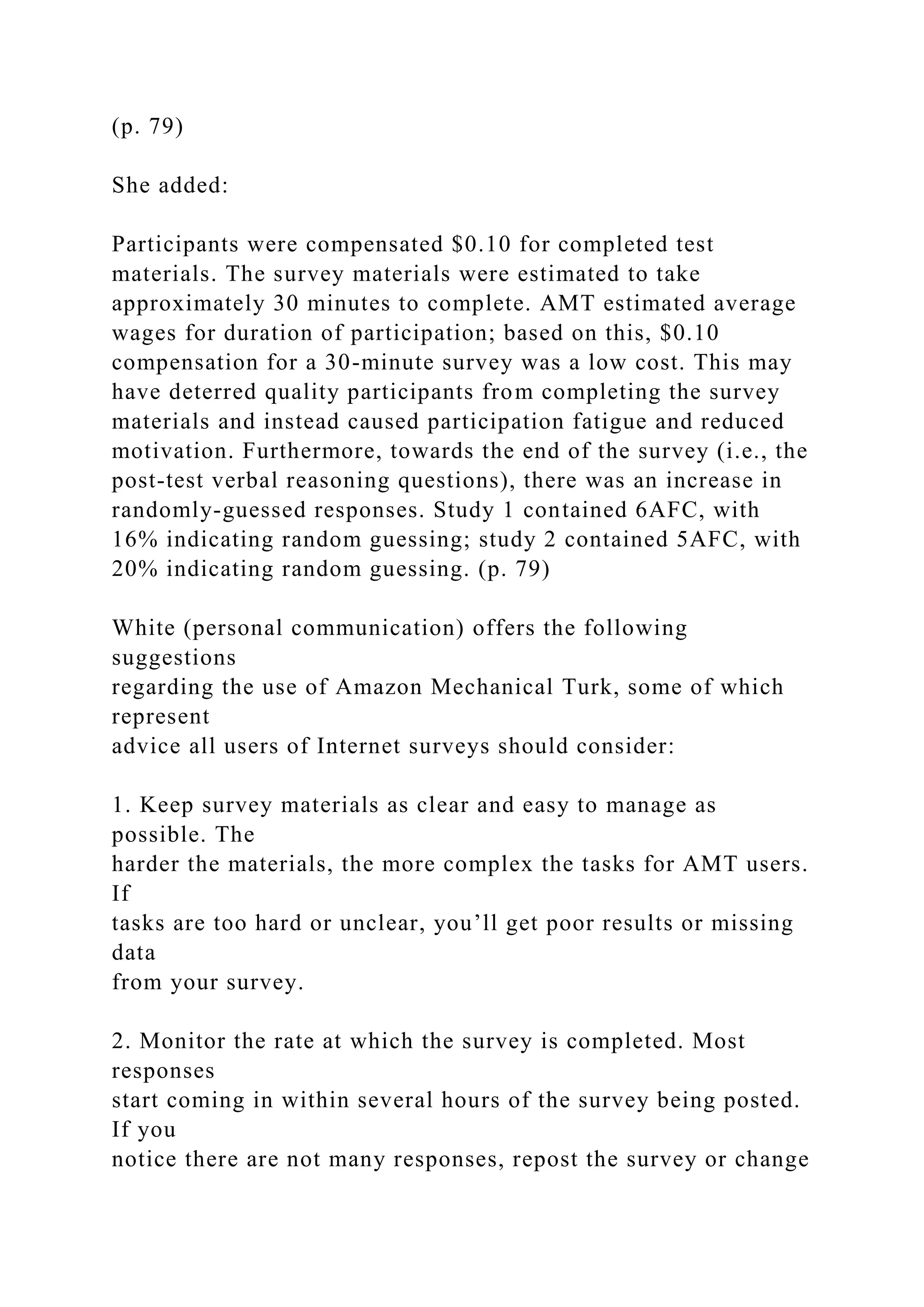 (p. 79)
She added:
Participants were compensated $0.10 for completed test
materials. The survey materials were estimated to take
approximately 30 minutes to complete. AMT estimated average
wages for duration of participation; based on this, $0.10
compensation for a 30-minute survey was a low cost. This may
have deterred quality participants from completing the survey
materials and instead caused participation fatigue and reduced
motivation. Furthermore, towards the end of the survey (i.e., the
post-test verbal reasoning questions), there was an increase in
randomly-guessed responses. Study 1 contained 6AFC, with
16% indicating random guessing; study 2 contained 5AFC, with
20% indicating random guessing. (p. 79)
White (personal communication) offers the following
suggestions
regarding the use of Amazon Mechanical Turk, some of which
represent
advice all users of Internet surveys should consider:
1. Keep survey materials as clear and easy to manage as
possible. The
harder the materials, the more complex the tasks for AMT users.
If
tasks are too hard or unclear, you’ll get poor results or missing
data
from your survey.
2. Monitor the rate at which the survey is completed. Most
responses
start coming in within several hours of the survey being posted.
If you
notice there are not many responses, repost the survey or change
 