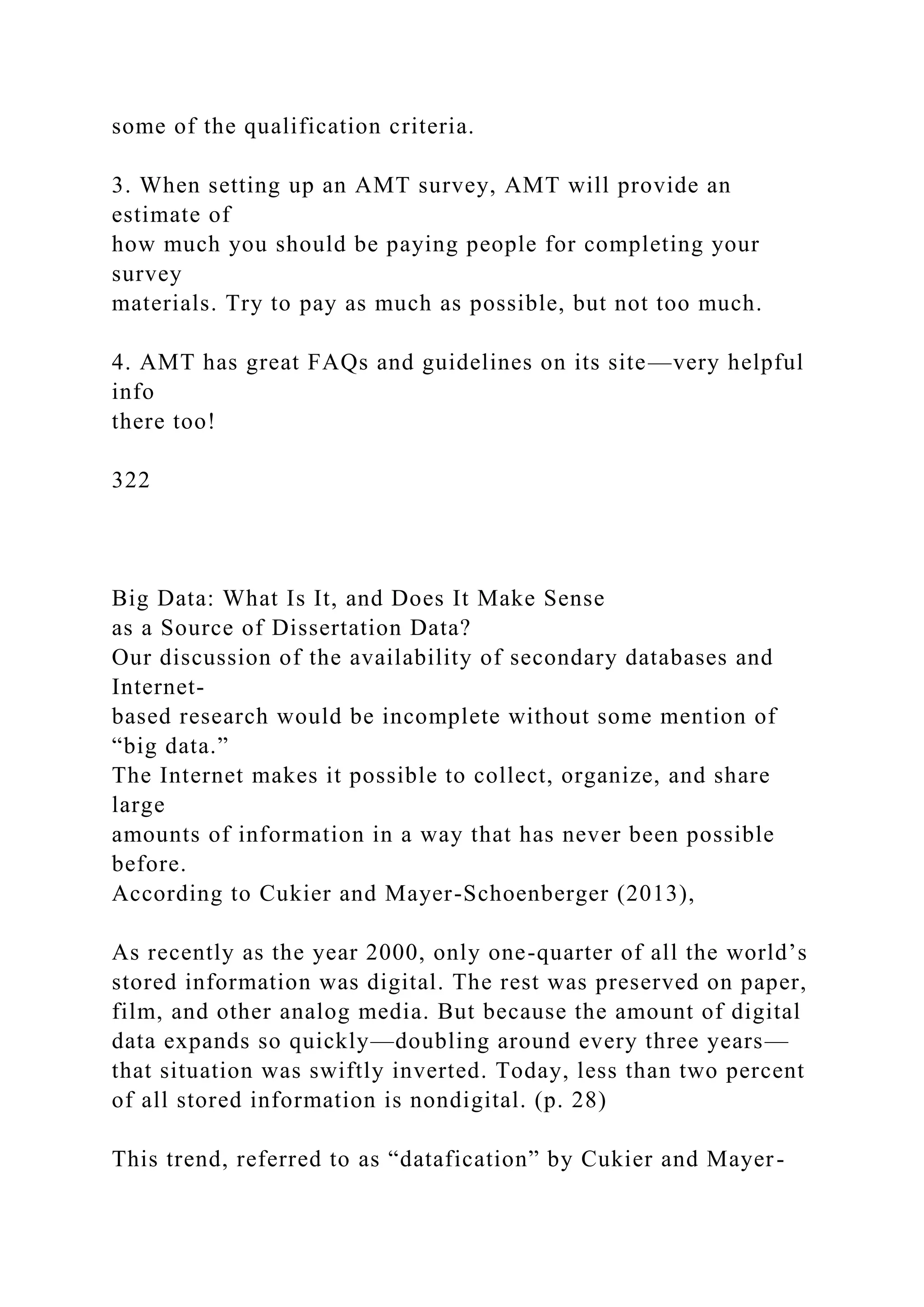 some of the qualification criteria.
3. When setting up an AMT survey, AMT will provide an
estimate of
how much you should be paying people for completing your
survey
materials. Try to pay as much as possible, but not too much.
4. AMT has great FAQs and guidelines on its site—very helpful
info
there too!
322
Big Data: What Is It, and Does It Make Sense
as a Source of Dissertation Data?
Our discussion of the availability of secondary databases and
Internet-
based research would be incomplete without some mention of
“big data.”
The Internet makes it possible to collect, organize, and share
large
amounts of information in a way that has never been possible
before.
According to Cukier and Mayer-Schoenberger (2013),
As recently as the year 2000, only one-quarter of all the world’s
stored information was digital. The rest was preserved on paper,
film, and other analog media. But because the amount of digital
data expands so quickly—doubling around every three years—
that situation was swiftly inverted. Today, less than two percent
of all stored information is nondigital. (p. 28)
This trend, referred to as “datafication” by Cukier and Mayer-
 