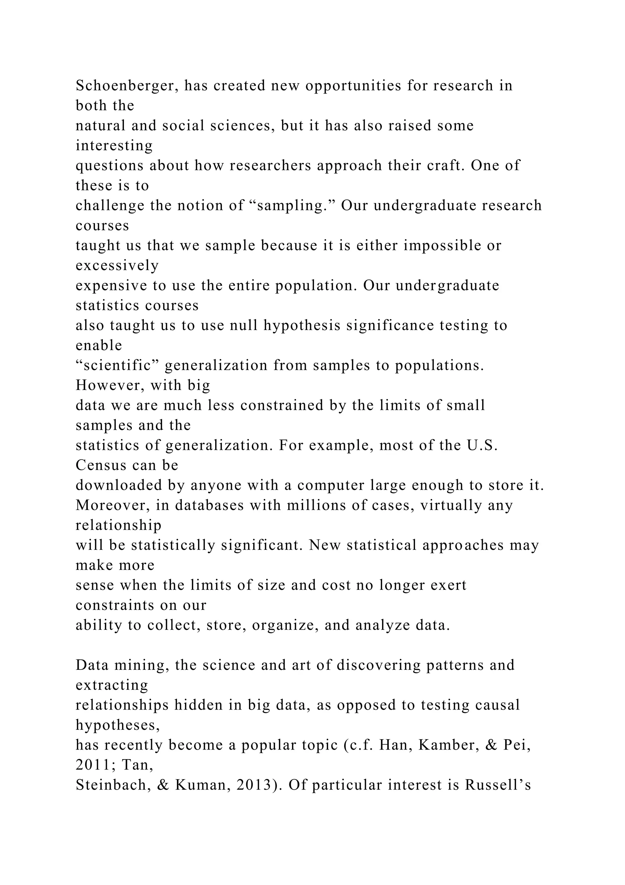 Schoenberger, has created new opportunities for research in
both the
natural and social sciences, but it has also raised some
interesting
questions about how researchers approach their craft. One of
these is to
challenge the notion of “sampling.” Our undergraduate research
courses
taught us that we sample because it is either impossible or
excessively
expensive to use the entire population. Our undergraduate
statistics courses
also taught us to use null hypothesis significance testing to
enable
“scientific” generalization from samples to populations.
However, with big
data we are much less constrained by the limits of small
samples and the
statistics of generalization. For example, most of the U.S.
Census can be
downloaded by anyone with a computer large enough to store it.
Moreover, in databases with millions of cases, virtually any
relationship
will be statistically significant. New statistical approaches may
make more
sense when the limits of size and cost no longer exert
constraints on our
ability to collect, store, organize, and analyze data.
Data mining, the science and art of discovering patterns and
extracting
relationships hidden in big data, as opposed to testing causal
hypotheses,
has recently become a popular topic (c.f. Han, Kamber, & Pei,
2011; Tan,
Steinbach, & Kuman, 2013). Of particular interest is Russell’s
 