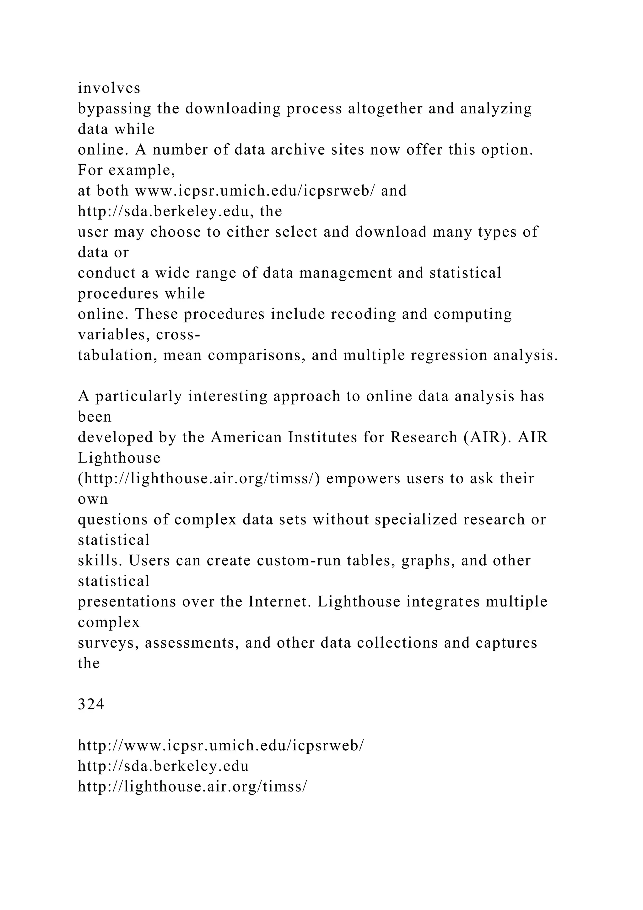 involves
bypassing the downloading process altogether and analyzing
data while
online. A number of data archive sites now offer this option.
For example,
at both www.icpsr.umich.edu/icpsrweb/ and
http://sda.berkeley.edu, the
user may choose to either select and download many types of
data or
conduct a wide range of data management and statistical
procedures while
online. These procedures include recoding and computing
variables, cross-
tabulation, mean comparisons, and multiple regression analysis.
A particularly interesting approach to online data analysis has
been
developed by the American Institutes for Research (AIR). AIR
Lighthouse
(http://lighthouse.air.org/timss/) empowers users to ask their
own
questions of complex data sets without specialized research or
statistical
skills. Users can create custom-run tables, graphs, and other
statistical
presentations over the Internet. Lighthouse integrates multiple
complex
surveys, assessments, and other data collections and captures
the
324
http://www.icpsr.umich.edu/icpsrweb/
http://sda.berkeley.edu
http://lighthouse.air.org/timss/
 